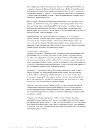 81McKinsey Global Institute	 The Internet of Things: Mapping the value beyond the hype
affect adoption, especially for companies in oil and gas, where the majority of facilities are
considered mature assets. Standardized software for data collection and analytics is also
needed, along with standard data-handling protocols to reduce the need for customization.
Interoperability between IoT systems is critical to capturing many of the opportunities that
IoT makes possible in worksites. Worksite IoT applications will need low-cost, long-range
wireless data communications links.
While oil and gas companies and some mining companies have built capabilities in data
analytics and other relevant areas, many worksite companies may need to invest in new
talent and training to carry out widespread IoT implementations. In addition to technical
proficiency, operators will need to have the right culture in place to accept data-driven
decision making and automation of remote operations. Companies will need to be adept at
sharing information, rather than keeping it siloed.
Finally, industry and macroeconomic conditions must be right for IoT to flourish in
worksite industries. The health of extractive industries depends on commodity prices and
when prices slump, so does investment—as happened in 2014 and 2015 in oil and gas
when world oil prices plunged. Within the industry, a higher degree of cooperation and
collaboration is also needed to reap the benefits of IoT, some of which depend on the ability
to tie into systems of upstream and downstream partners.
Implications for stakeholders
Introducing the Internet of Things into worksite industries has implications for a wide range
of stakeholders—industry leaders, equipment suppliers, systems integrators, workers,
and policy makers. Operators, particularly large players that can implement IoT-based
improvements across a large portfolio, will benefit most. Makers of equipment also stand to
benefit, particularly if they have the clout to create proprietary technology platforms that lock
in customers. New players may also emerge that are focused on IoT in worksite applications
and can provide full systems or excel at integrating systems.
Importantly, for IoT technology to live up to its potential in worksite industries, operators
will need to develop new skills and attitudes and modify business practices, including
by sharing data and collaborating with other companies up and down the value chain.
For companies supplying IoT technology, the worksite market provides additional design
and service challenges. For example, not only do systems have to be hardened for harsh
conditions, but they must also have simple user interfaces.
For workers in worksite industries, the Internet of Things in worksite applications will be
a mixed blessing. It has the potential to greatly reduce the chance of injury and illness. It
can also make jobs more attractive by eliminating the need to travel to remote locations.
However, some IoT applications in worksite environments substantially reduce the number
of employees needed.
Finally, government has a very large stake in IoT in worksite industries. Regulators
responsible for worker health and safety and environmental protection will need to update
oversight and enforcement to account for new processes. In resource-rich countries, where
extractive industries are a major source of both income and employment, the changes that
IoT may bring could affect national economic policy, particularly in relation to local content or
national employment concerns.
 