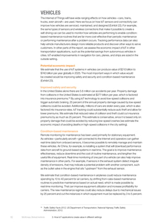 McKinsey Global Institute	 3. How IoT applications create value in different settings82
VEHICLES
The Internet of Things will have wide-ranging effects on how vehicles—cars, trains,
trucks, even aircraft—are used. Here we focus on how IoT sensors and connectivity can
improve how vehicles are serviced, maintained, and designed (Exhibit 22). For example,
the same types of sensors and wireless connections that make it possible to create a
self-driving car can be used to monitor how vehicles are performing to enable condition-
based maintenance routines that are far more cost-effective than periodic maintenance
or performing maintenance after a problem occurs. Tracking performance data can also
help vehicle manufacturers design more reliable products and discover other ways to serve
customers. In other parts of this report, we assess the economic impact of IoT in other
transportation applications, such as the potential savings from autonomous vehicles in
cities. IoT-enabled improvements in navigation for cars, planes, and ships are sized in the
outside setting.
Potential economic impact
We estimate that the use of IoT systems in vehicles can produce value of $210 billion to
$740 billion per year globally in 2025. The most important ways in which value would
be created would be improving safety and security and condition-based maintenance
(Exhibit 23).
Improved safety and security
In the United States alone there are 5.6 million car accidents per year. Property damage
from collisions in the United States is estimated at $277 billion per year, which is factored
into insurance premiums.46
By using IoT technology to avoid low-speed collisions and
trigger automatic braking, 25 percent of the annual property damage caused by low-speed
collisions could be avoided. Additionally, millions of cars are stolen every year, which is also
factored into insurance rates. IoT tracking could substantially reduce auto theft and allow for
lower premiums. We estimate that reduced rates of collision and theft could cut insurance
premiums by as much as 25 percent. This estimate is conservative, since it is based only on
property damage that could be avoided by reducing low-speed crashes (we estimate the
economic impact of avoiding deaths in high-speed collisions in the city setting).
Condition-based maintenance
Remote monitoring for maintenance has been used primarily for stationary equipment.
As vehicles—particularly aircraft—get connected to the Internet and operators can gather
real-time data from onboard sensors, it becomes possible to remotely manage and maintain
these vehicles. Air China, for example, is installing a system that will download performance
data from aircraft to ground-based systems in real time. The goal is to improve maintenance
effectiveness, reduce downtime and the cost of routine maintenance, and lengthen the
useful life of equipment. Real-time monitoring of one part of a vehicle can also help improve
maintenance in other parts. For example, if sensors in the exhaust system detect irregular
density of emissions, that may indicate a potential problem with another component, such
as the outlet valve in the engine that sits “upstream” from the exhaust sensor.
We estimate that condition-based maintenance in airplanes could reduce maintenance
spending by 10 to 40 percent for air carriers, by shifting from rules-based maintenance
routines to predictive maintenance based on actual need, which is made possible by
real-time monitoring. That can improve equipment utilization and increase profitability for
carriers. The new maintenance regimes could also reduce delays due to mechanical issues
by 25 percent and cut the instances in which equipment must be replaced by 3 to 5 percent.
46
	 Traffic Safety Facts 2012, US Department of Transportation, National Highway Traffic Safety
Administration, 2012.
 