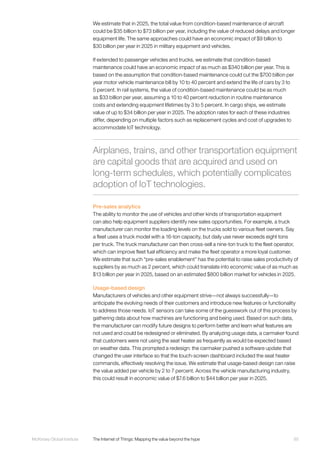 85McKinsey Global Institute	 The Internet of Things: Mapping the value beyond the hype
We estimate that in 2025, the total value from condition-based maintenance of aircraft
could be $35 billion to $73 billion per year, including the value of reduced delays and longer
equipment life. The same approaches could have an economic impact of $9 billion to
$30 billion per year in 2025 in military equipment and vehicles.
If extended to passenger vehicles and trucks, we estimate that condition-based
maintenance could have an economic impact of as much as $340 billion per year. This is
based on the assumption that condition-based maintenance could cut the $700 billion per
year motor vehicle maintenance bill by 10 to 40 percent and extend the life of cars by 3 to
5 percent. In rail systems, the value of condition-based maintenance could be as much
as $33 billion per year, assuming a 10 to 40 percent reduction in routine maintenance
costs and extending equipment lifetimes by 3 to 5 percent. In cargo ships, we estimate
value of up to $34 billion per year in 2025. The adoption rates for each of these industries
differ, depending on multiple factors such as replacement cycles and cost of upgrades to
accommodate IoT technology.
Pre-sales analytics
The ability to monitor the use of vehicles and other kinds of transportation equipment
can also help equipment suppliers identify new sales opportunities. For example, a truck
manufacturer can monitor the loading levels on the trucks sold to various fleet owners. Say
a fleet uses a truck model with a 16-ton capacity, but daily use never exceeds eight tons
per truck. The truck manufacturer can then cross-sell a nine-ton truck to the fleet operator,
which can improve fleet fuel efficiency and make the fleet operator a more loyal customer.
We estimate that such “pre-sales enablement” has the potential to raise sales productivity of
suppliers by as much as 2 percent, which could translate into economic value of as much as
$13 billion per year in 2025, based on an estimated $800 billion market for vehicles in 2025.
Usage-based design
Manufacturers of vehicles and other equipment strive—not always successfully—to
anticipate the evolving needs of their customers and introduce new features or functionality
to address those needs. IoT sensors can take some of the guesswork out of this process by
gathering data about how machines are functioning and being used. Based on such data,
the manufacturer can modify future designs to perform better and learn what features are
not used and could be redesigned or eliminated. By analyzing usage data, a carmaker found
that customers were not using the seat heater as frequently as would be expected based
on weather data. This prompted a redesign: the carmaker pushed a software update that
changed the user interface so that the touch-screen dashboard included the seat heater
commands, effectively resolving the issue. We estimate that usage-based design can raise
the value added per vehicle by 2 to 7 percent. Across the vehicle manufacturing industry,
this could result in economic value of $7.6 billion to $44 billion per year in 2025.
Airplanes, trains, and other transportation equipment
are capital goods that are acquired and used on
long-term schedules, which potentially complicates
adoption of IoT technologies.
 