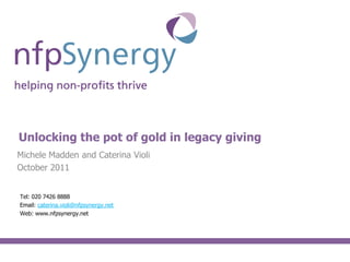 Content slide




Unlocking the pot of gold in legacy giving
Michele Madden and Caterina Violi
October 2011


Tel: 020 7426 8888
Email: caterina.violi@nfpsynergy.net
Web: www.nfpsynergy.net
 