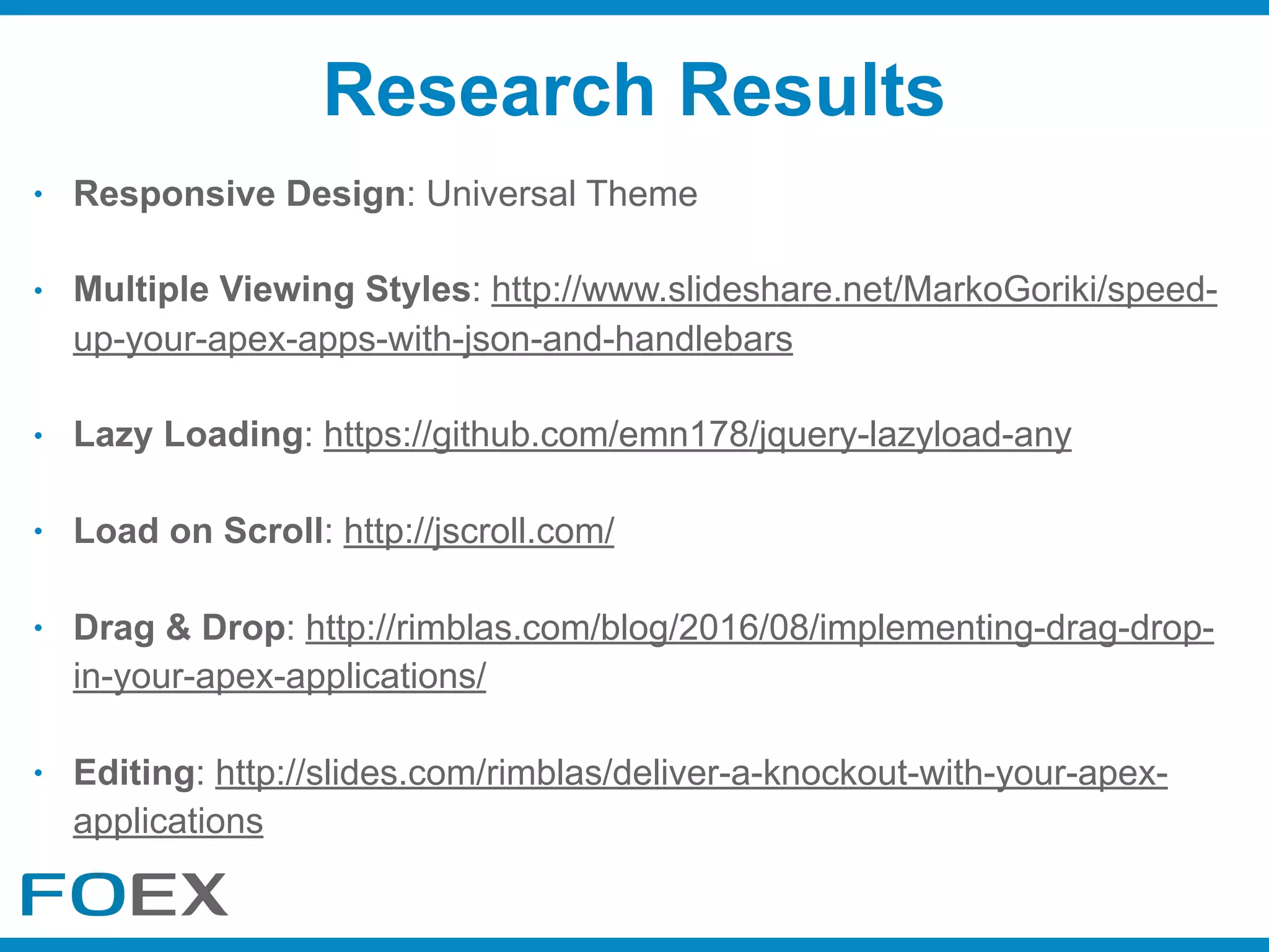 • Responsive Design: Universal Theme
• Multiple Viewing Styles: http://www.slideshare.net/MarkoGoriki/speed-
up-your-apex-apps-with-json-and-handlebars
• Lazy Loading: https://github.com/emn178/jquery-lazyload-any
• Load on Scroll: http://jscroll.com/
• Drag & Drop: http://rimblas.com/blog/2016/08/implementing-drag-drop-
in-your-apex-applications/
• Editing: http://slides.com/rimblas/deliver-a-knockout-with-your-apex-
applications
Research Results
 
