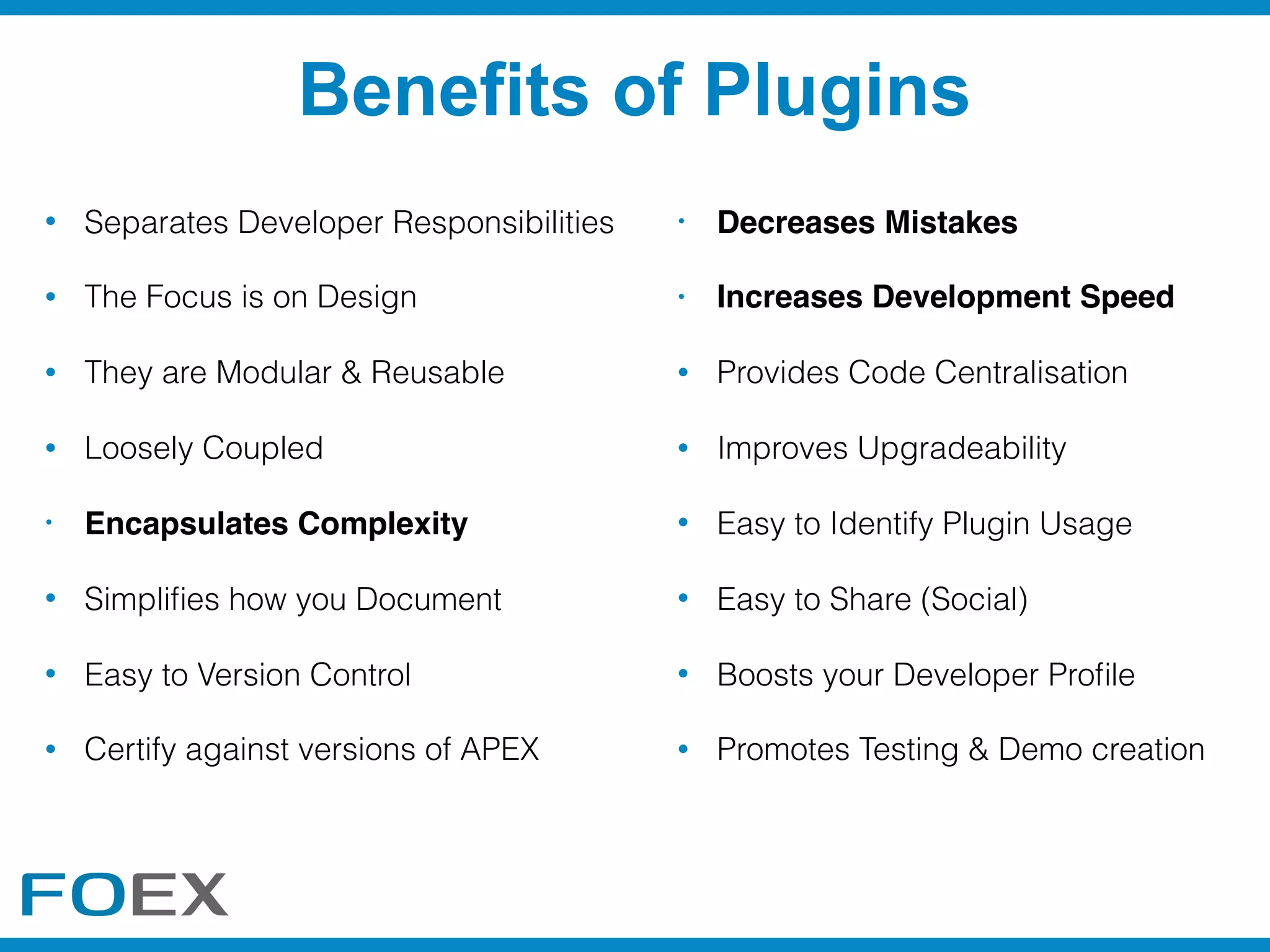 • Separates Developer Responsibilities
• The Focus is on Design
• They are Modular & Reusable
• Loosely Coupled
• Encapsulates Complexity
• Simpliﬁes how you Document
• Easy to Version Control
• Certify against versions of APEX
• Decreases Mistakes
• Increases Development Speed
• Provides Code Centralisation
• Improves Upgradeability
• Easy to Identify Plugin Usage
• Easy to Share (Social)
• Boosts your Developer Proﬁle
• Promotes Testing & Demo creation
Benefits of Plugins
 