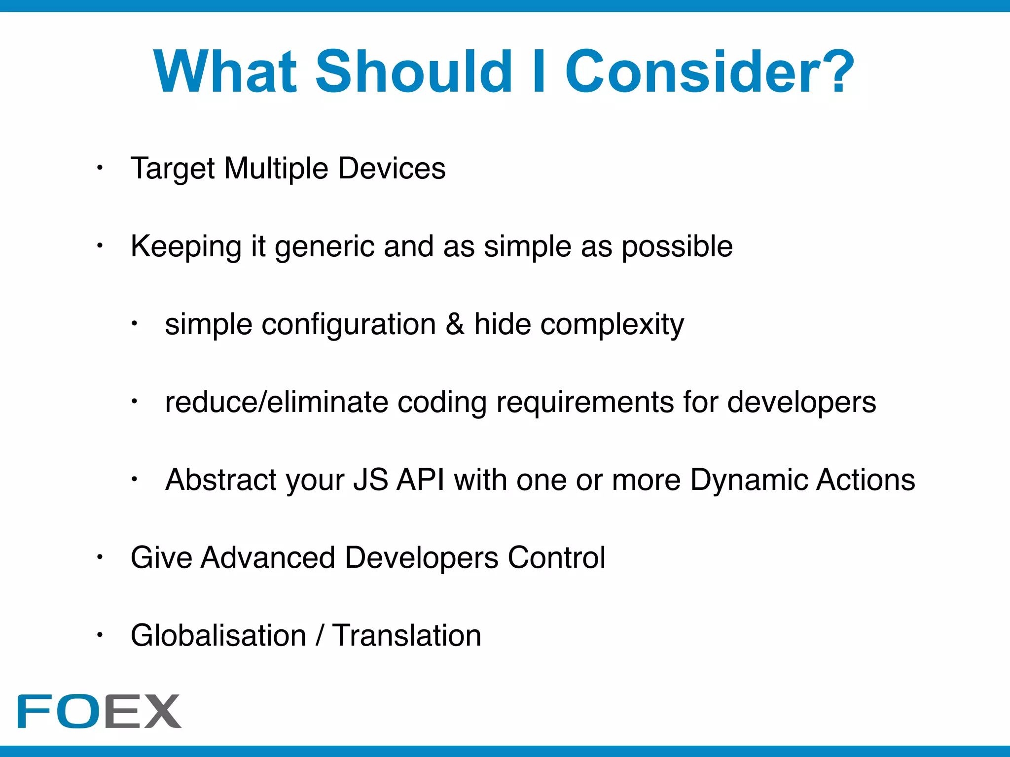 What Should I Consider?
• Target Multiple Devices
• Keeping it generic and as simple as possible
• simple conﬁguration & hide complexity
• reduce/eliminate coding requirements for developers
• Abstract your JS API with one or more Dynamic Actions
• Give Advanced Developers Control
• Globalisation / Translation
 