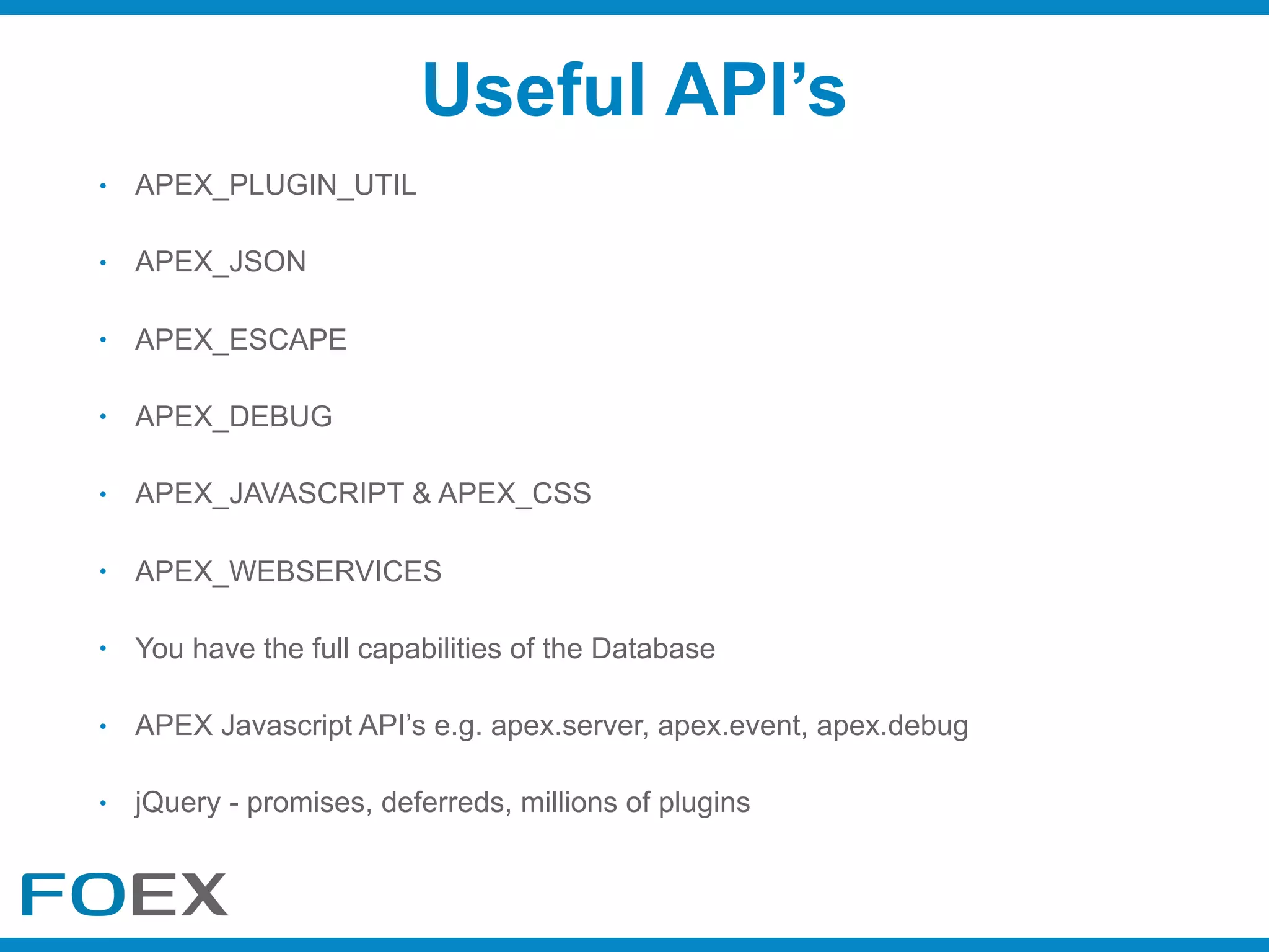 • APEX_PLUGIN_UTIL
• APEX_JSON
• APEX_ESCAPE
• APEX_DEBUG
• APEX_JAVASCRIPT & APEX_CSS
• APEX_WEBSERVICES
• You have the full capabilities of the Database
• APEX Javascript API’s e.g. apex.server, apex.event, apex.debug
• jQuery - promises, deferreds, millions of plugins
Useful API’s
 