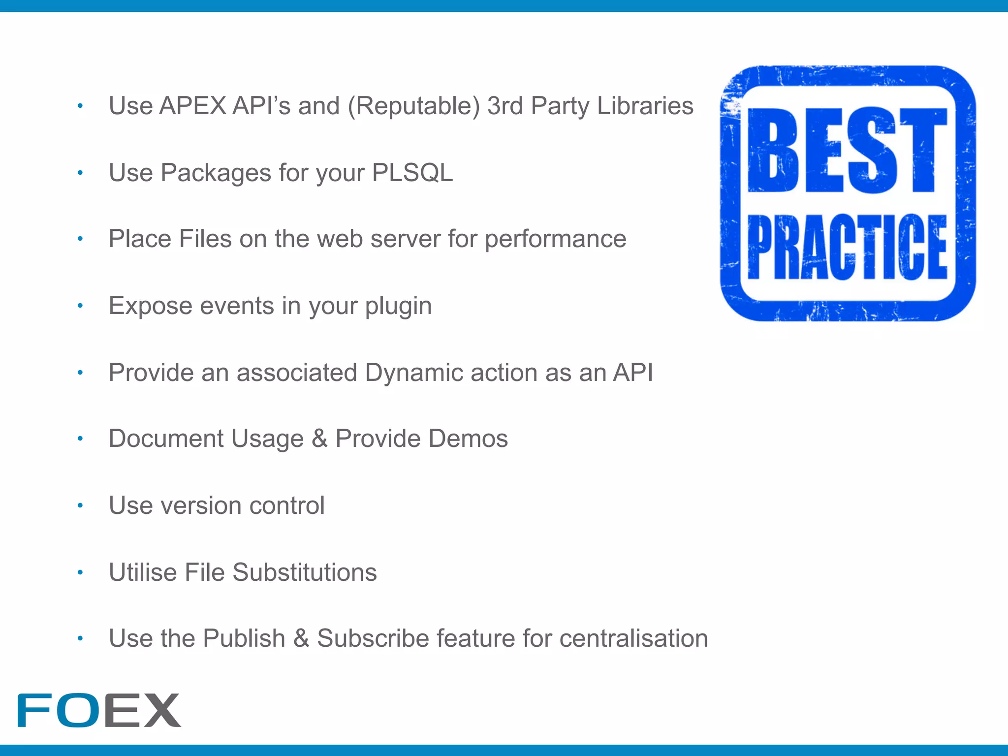 • Use APEX API’s and (Reputable) 3rd Party Libraries
• Use Packages for your PLSQL
• Place Files on the web server for performance
• Expose events in your plugin
• Provide an associated Dynamic action as an API
• Document Usage & Provide Demos
• Use version control
• Utilise File Substitutions
• Use the Publish & Subscribe feature for centralisation
 