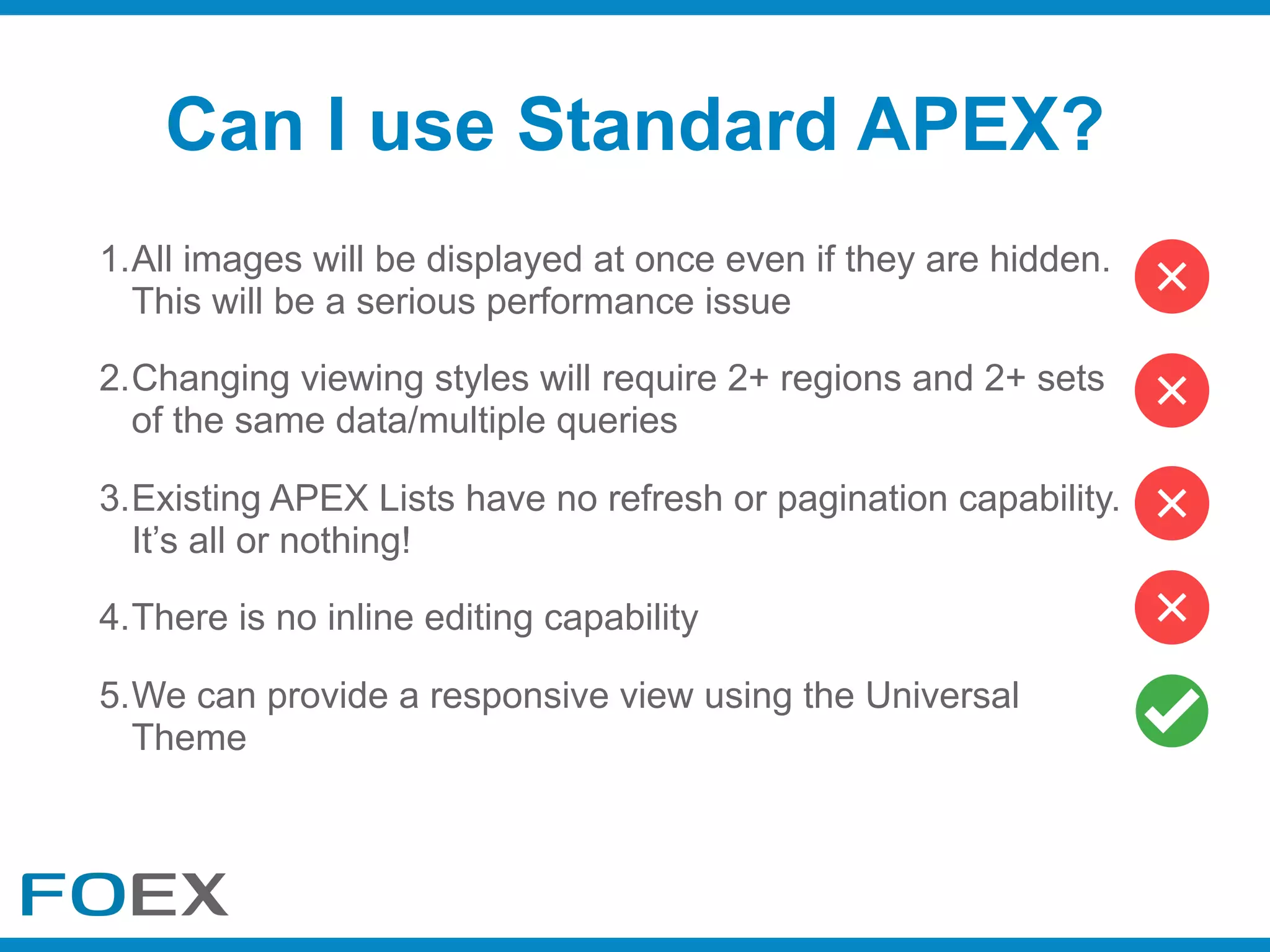 1.All images will be displayed at once even if they are hidden.
This will be a serious performance issue
2.Changing viewing styles will require 2+ regions and 2+ sets
of the same data/multiple queries
3.Existing APEX Lists have no refresh or pagination capability.
It’s all or nothing!
4.There is no inline editing capability
5.We can provide a responsive view using the Universal
Theme
Can I use Standard APEX?
 