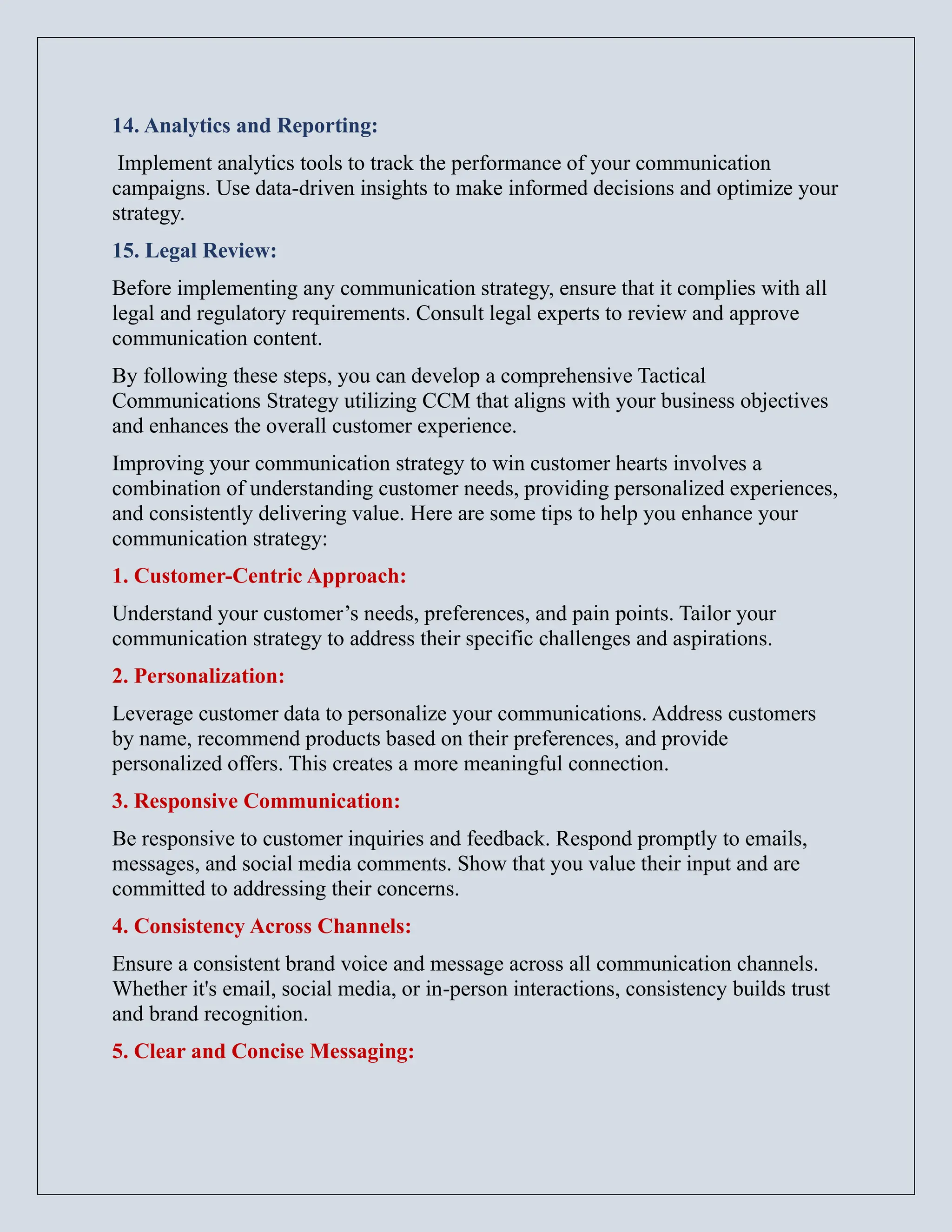 14. Analytics and Reporting:
Implement analytics tools to track the performance of your communication
campaigns. Use data-driven insights to make informed decisions and optimize your
strategy.
15. Legal Review:
Before implementing any communication strategy, ensure that it complies with all
legal and regulatory requirements. Consult legal experts to review and approve
communication content.
By following these steps, you can develop a comprehensive Tactical
Communications Strategy utilizing CCM that aligns with your business objectives
and enhances the overall customer experience.
Improving your communication strategy to win customer hearts involves a
combination of understanding customer needs, providing personalized experiences,
and consistently delivering value. Here are some tips to help you enhance your
communication strategy:
1. Customer-Centric Approach:
Understand your customer’s needs, preferences, and pain points. Tailor your
communication strategy to address their specific challenges and aspirations.
2. Personalization:
Leverage customer data to personalize your communications. Address customers
by name, recommend products based on their preferences, and provide
personalized offers. This creates a more meaningful connection.
3. Responsive Communication:
Be responsive to customer inquiries and feedback. Respond promptly to emails,
messages, and social media comments. Show that you value their input and are
committed to addressing their concerns.
4. Consistency Across Channels:
Ensure a consistent brand voice and message across all communication channels.
Whether it's email, social media, or in-person interactions, consistency builds trust
and brand recognition.
5. Clear and Concise Messaging:
 