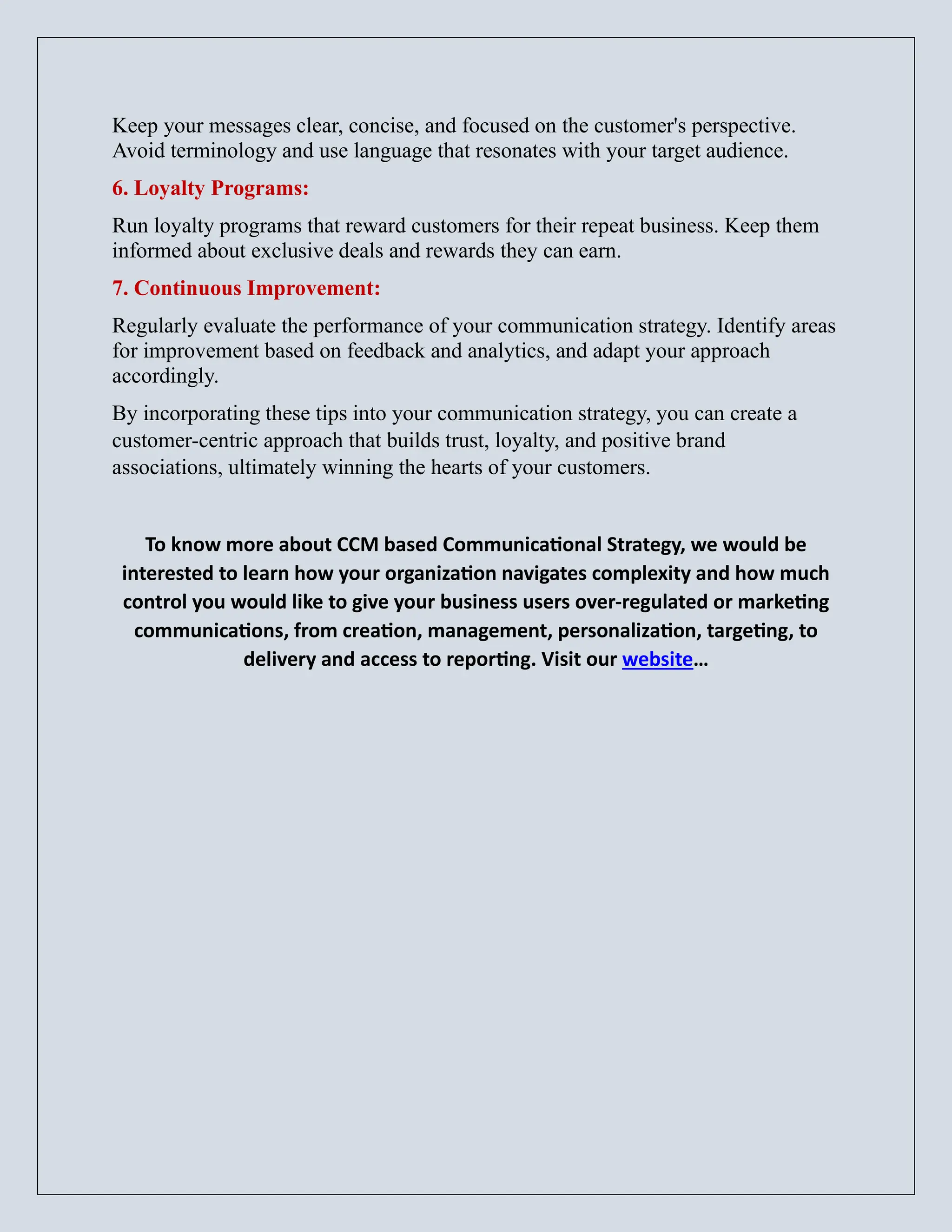 Keep your messages clear, concise, and focused on the customer's perspective.
Avoid terminology and use language that resonates with your target audience.
6. Loyalty Programs:
Run loyalty programs that reward customers for their repeat business. Keep them
informed about exclusive deals and rewards they can earn.
7. Continuous Improvement:
Regularly evaluate the performance of your communication strategy. Identify areas
for improvement based on feedback and analytics, and adapt your approach
accordingly.
By incorporating these tips into your communication strategy, you can create a
customer-centric approach that builds trust, loyalty, and positive brand
associations, ultimately winning the hearts of your customers.
To know more about CCM based Communicational Strategy, we would be
interested to learn how your organization navigates complexity and how much
control you would like to give your business users over-regulated or marketing
communications, from creation, management, personalization, targeting, to
delivery and access to reporting. Visit our website…
 