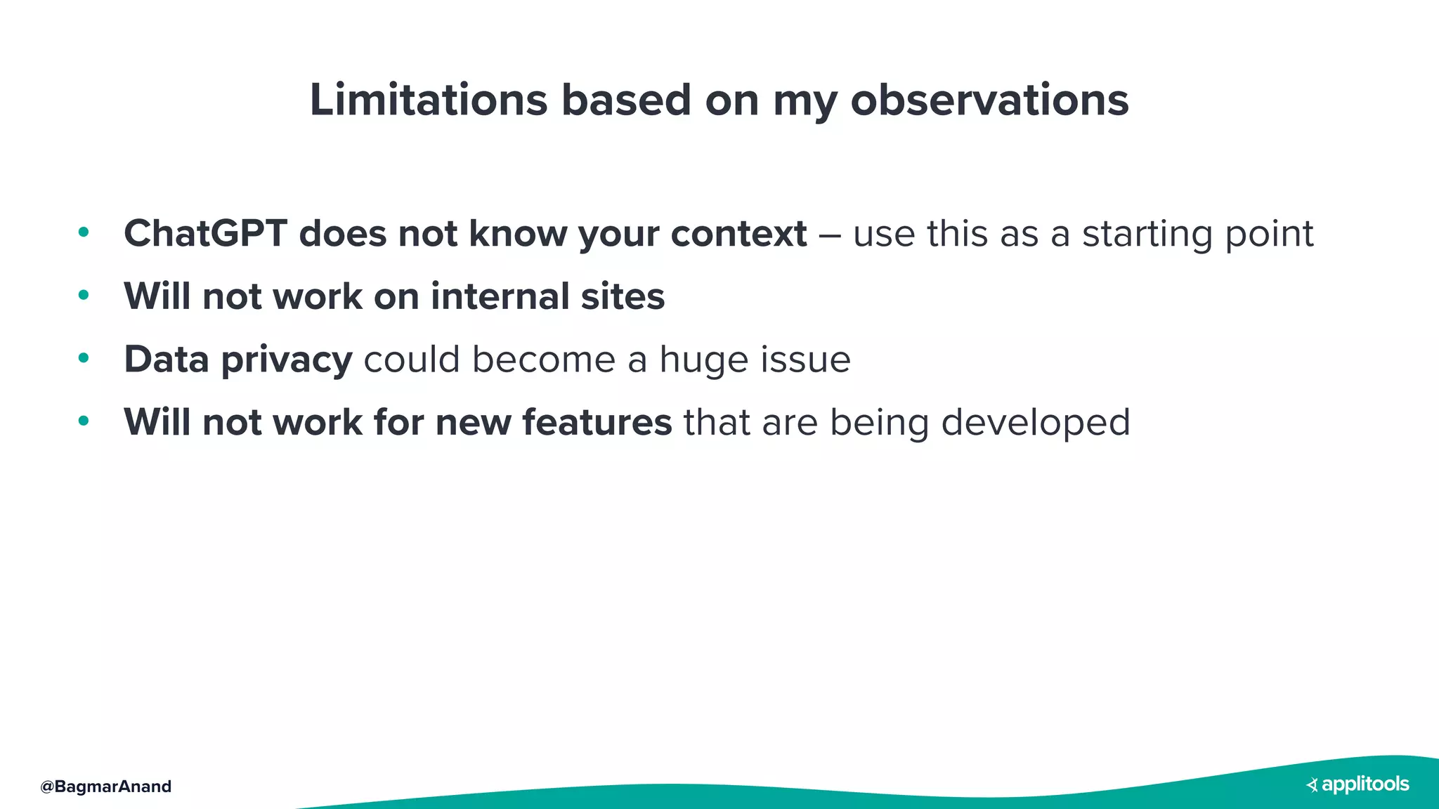 @BagmarAnand
Limitations based on my observations
• ChatGPT does not know your context – use this as a starting point
• Will not work on internal sites
• Data privacy could become a huge issue
• Will not work for new features that are being developed
 