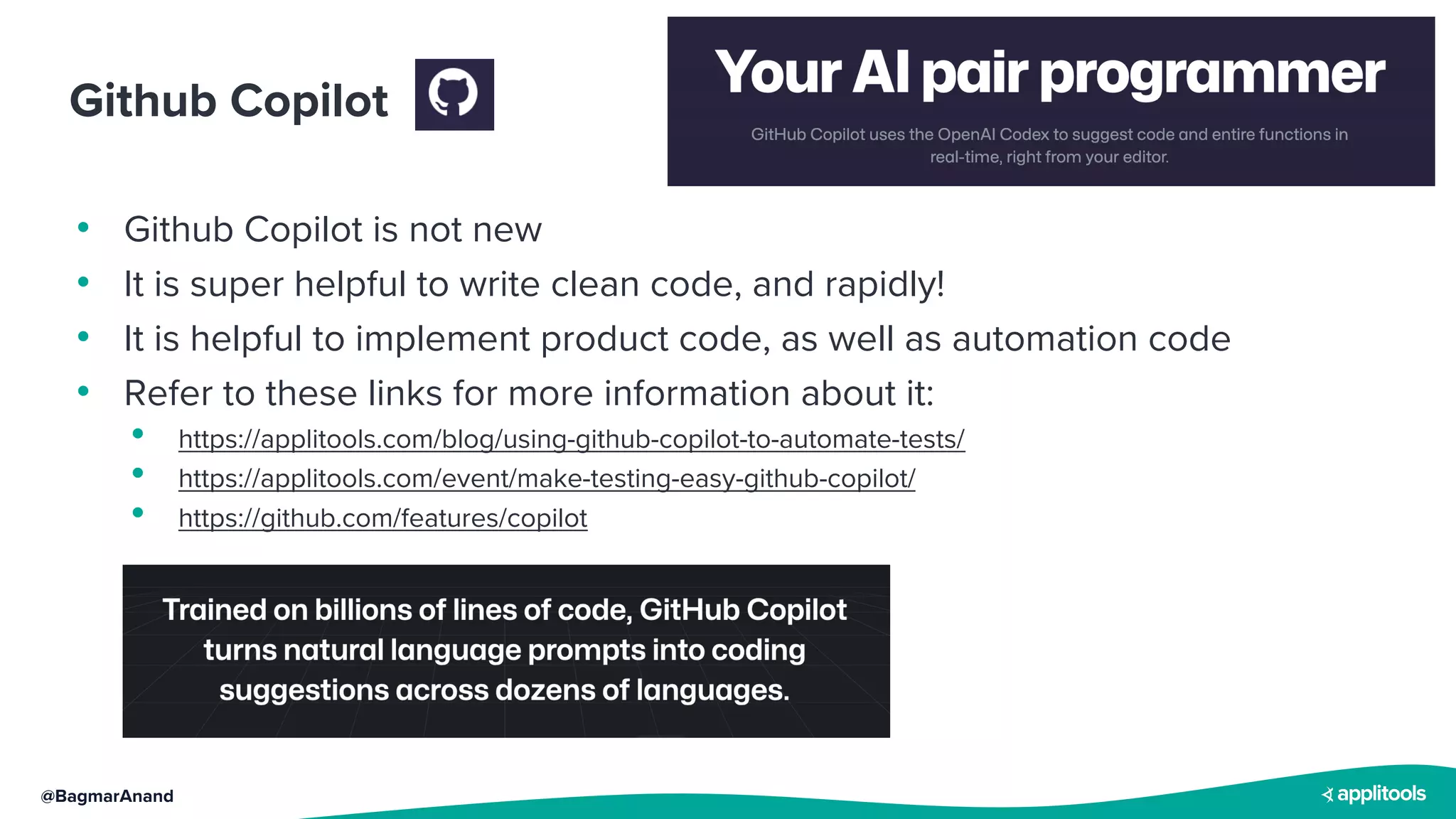 @BagmarAnand
Github Copilot
• Github Copilot is not new
• It is super helpful to write clean code, and rapidly!
• It is helpful to implement product code, as well as automation code
• Refer to these links for more information about it:
• https://applitools.com/blog/using-github-copilot-to-automate-tests/
• https://applitools.com/event/make-testing-easy-github-copilot/
• https://github.com/features/copilot
 