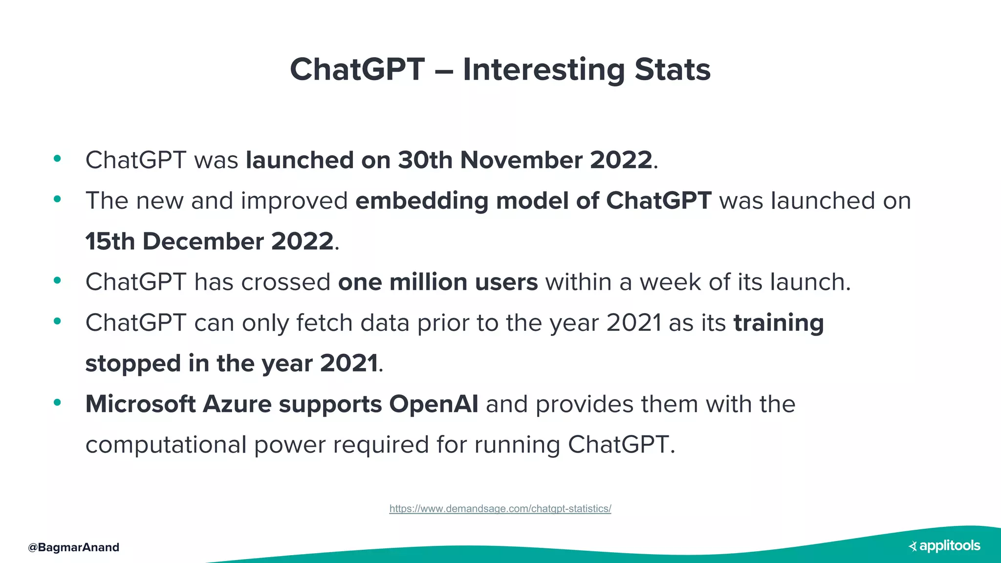 @BagmarAnand
ChatGPT – Interesting Stats
https://www.demandsage.com/chatgpt-statistics/
• ChatGPT was launched on 30th November 2022.
• The new and improved embedding model of ChatGPT was launched on
15th December 2022.
• ChatGPT has crossed one million users within a week of its launch.
• ChatGPT can only fetch data prior to the year 2021 as its training
stopped in the year 2021.
• Microsoft Azure supports OpenAI and provides them with the
computational power required for running ChatGPT.
 