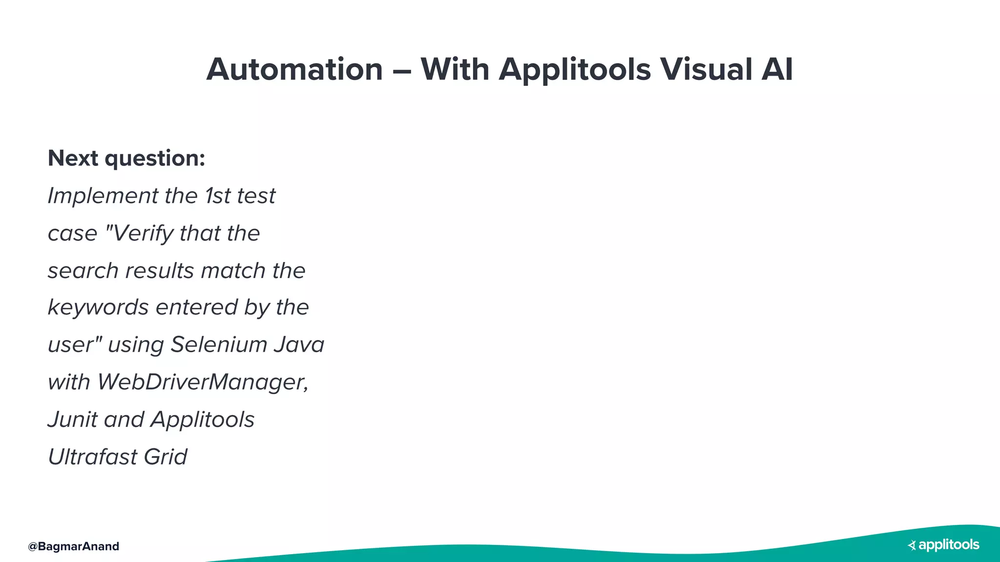@BagmarAnand
Automation – With Applitools Visual AI
Next question:
Implement the 1st test
case "Verify that the
search results match the
keywords entered by the
user" using Selenium Java
with WebDriverManager,
Junit and Applitools
Ultrafast Grid
 
