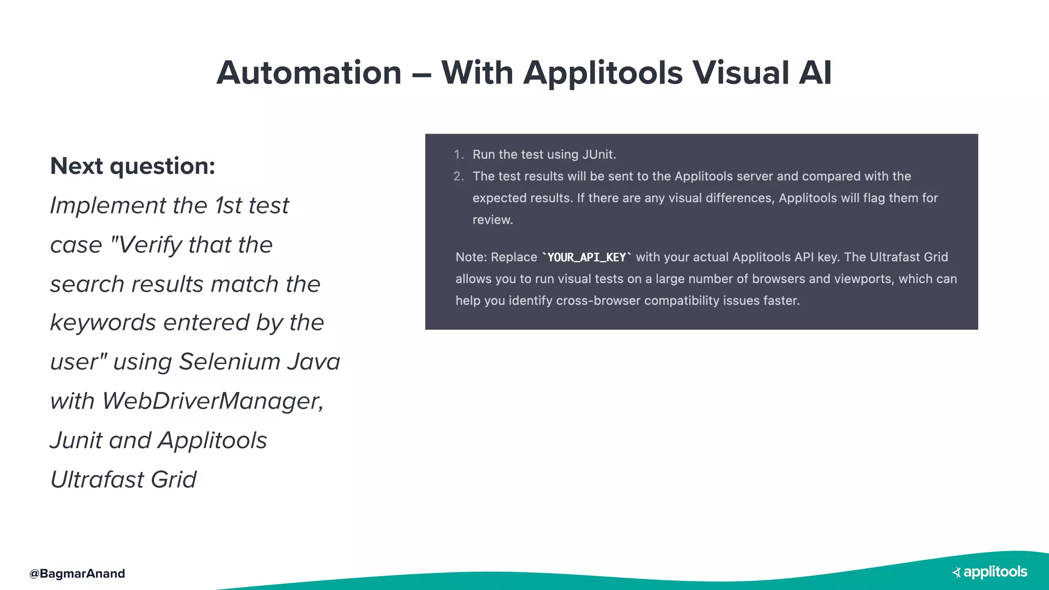 @BagmarAnand
Automation – With Applitools Visual AI
Next question:
Implement the 1st test
case "Verify that the
search results match the
keywords entered by the
user" using Selenium Java
with WebDriverManager,
Junit and Applitools
Ultrafast Grid
 