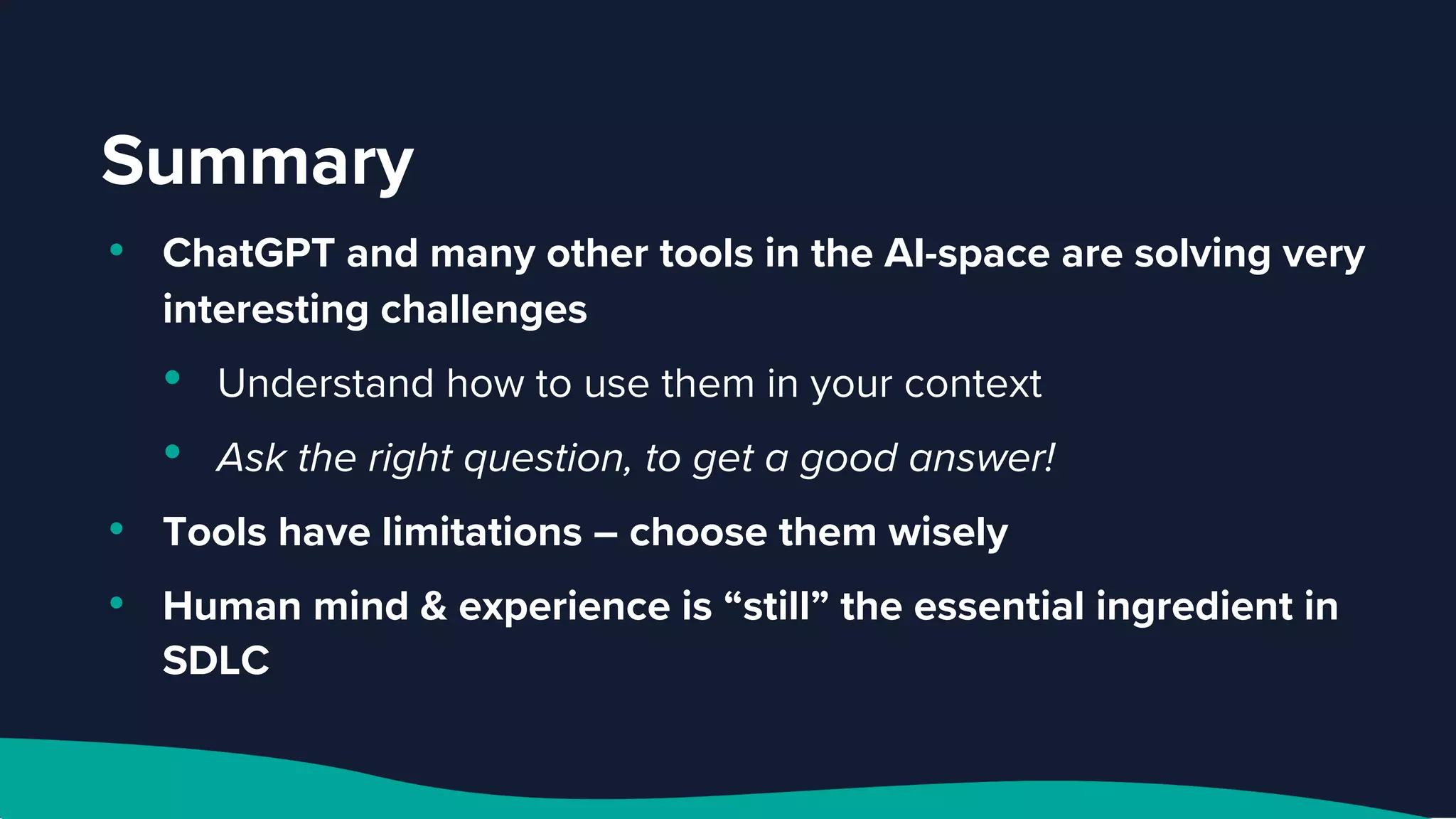 Summary
• ChatGPT and many other tools in the AI-space are solving very
interesting challenges
• Understand how to use them in your context
• Ask the right question, to get a good answer!
• Tools have limitations – choose them wisely
• Human mind & experience is “still” the essential ingredient in
SDLC
 