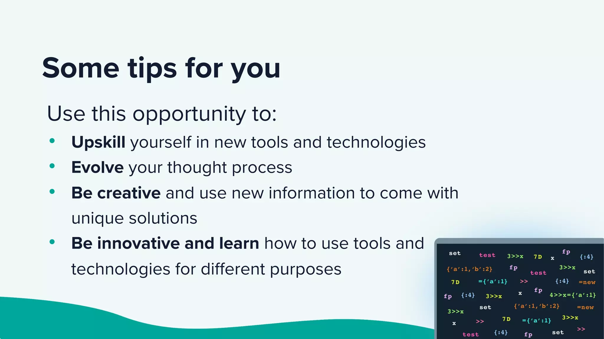 Some tips for you
Use this opportunity to:
• Upskill yourself in new tools and technologies
• Evolve your thought process
• Be creative and use new information to come with
unique solutions
• Be innovative and learn how to use tools and
technologies for different purposes
 
