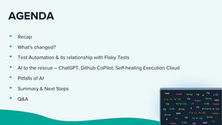 AGENDA
• Recap
• What’s changed?
• Test Automation & its relationship with Flaky Tests
• AI to the rescue – ChatGPT, Github CoPilot, Self-healing Execution Cloud
• Pitfalls of AI
• Summary & Next Steps
• Q&A
 