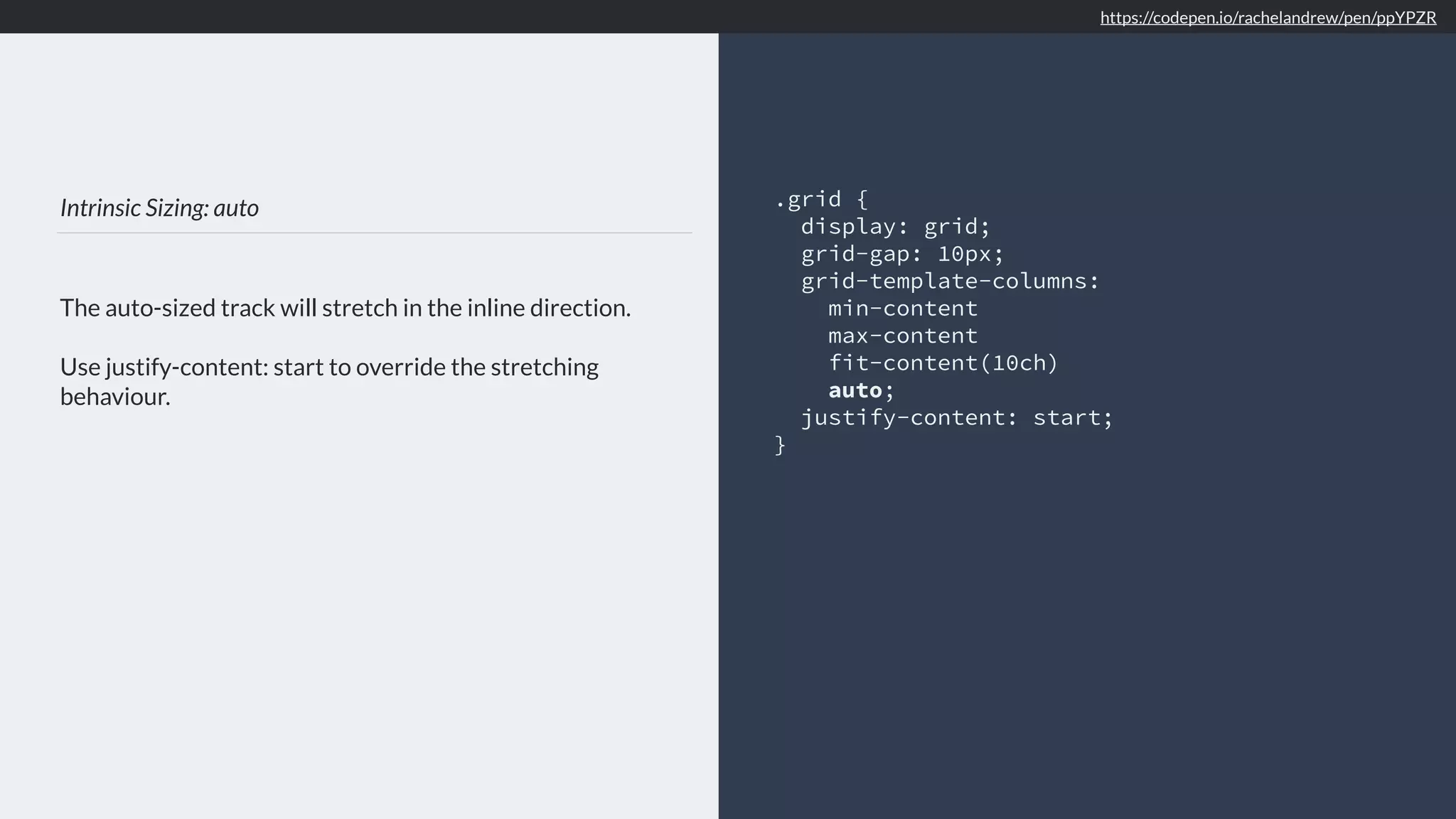 Intrinsic Sizing: auto
The auto-sized track will stretch in the inline direction.
Use justify-content: start to override the stretching
behaviour.
.grid {
display: grid;
grid-gap: 10px;
grid-template-columns:
min-content
max-content
fit-content(10ch)
auto;
justify-content: start;
}
https://codepen.io/rachelandrew/pen/ppYPZR
 