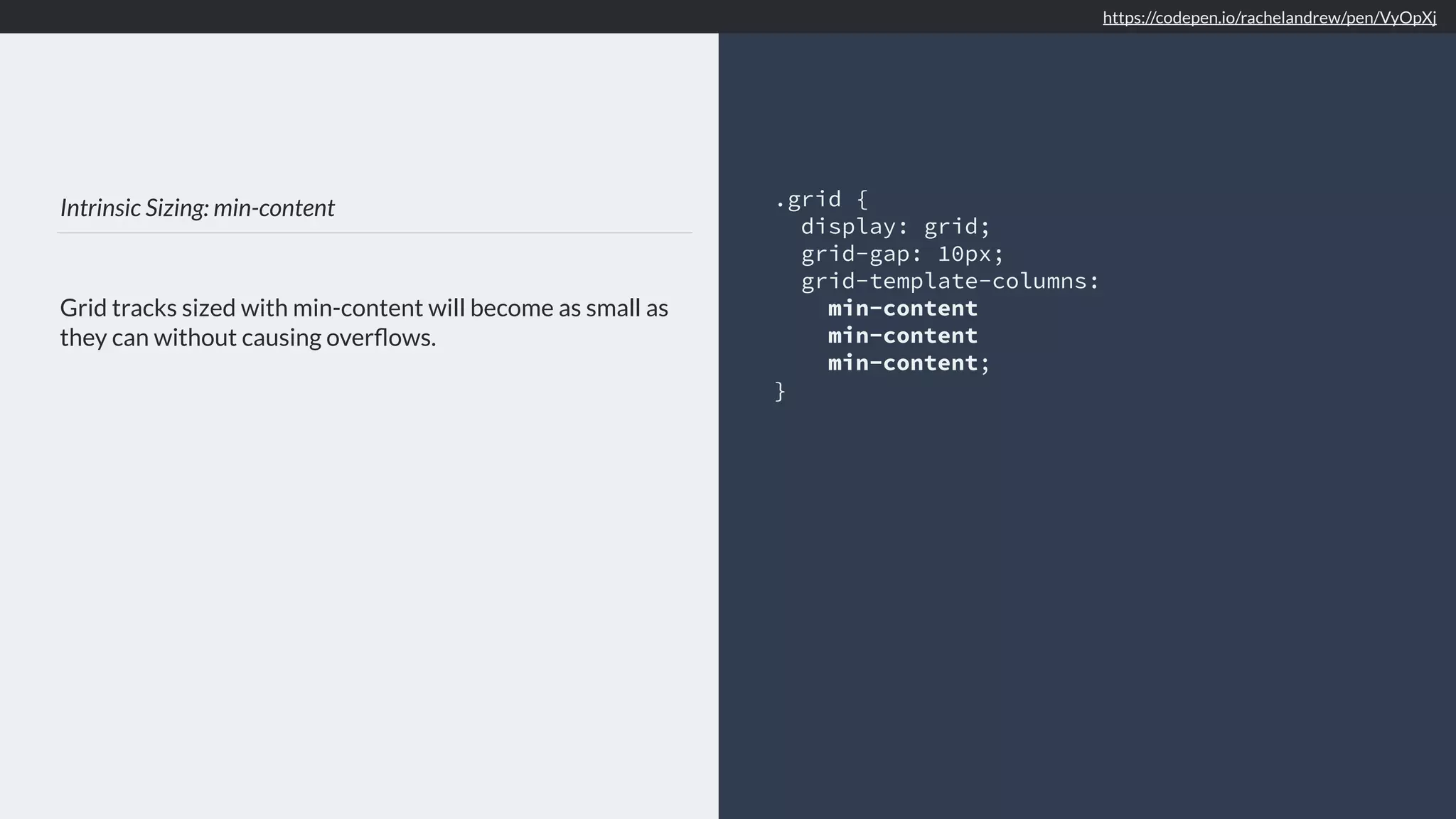 Intrinsic Sizing: min-content
Grid tracks sized with min-content will become as small as
they can without causing overﬂows.
.grid {
display: grid;
grid-gap: 10px;
grid-template-columns:
min-content
min-content
min-content;
}
https://codepen.io/rachelandrew/pen/VyOpXj
 