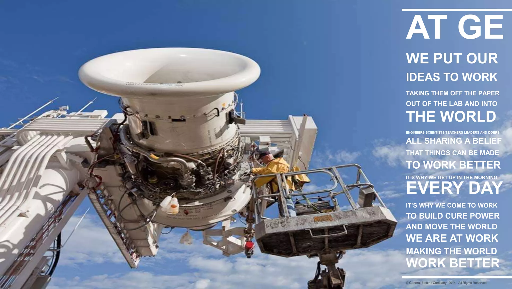 17
AT GE
WE PUT OUR
IDEAS TO WORK
TAKING THEM OFF THE PAPER
OUT OF THE LAB AND INTO
THE WORLD
ENGINEERS SCIENTISTS TEACHERS LEADERS AND DOERS
ALL SHARING A BELIEF
THAT THINGS CAN BE MADE
TO WORK BETTER
IT’S WHY WE GET UP IN THE MORNING
IT’S WHY WE COME TO WORK
EVERY DAY
TO BUILD CURE POWER
AND MOVE THE WORLD
WE ARE AT WORK
MAKING THE WORLD
WORK BETTER
© General Electric Company, 2014. All Rights Reserved.
 