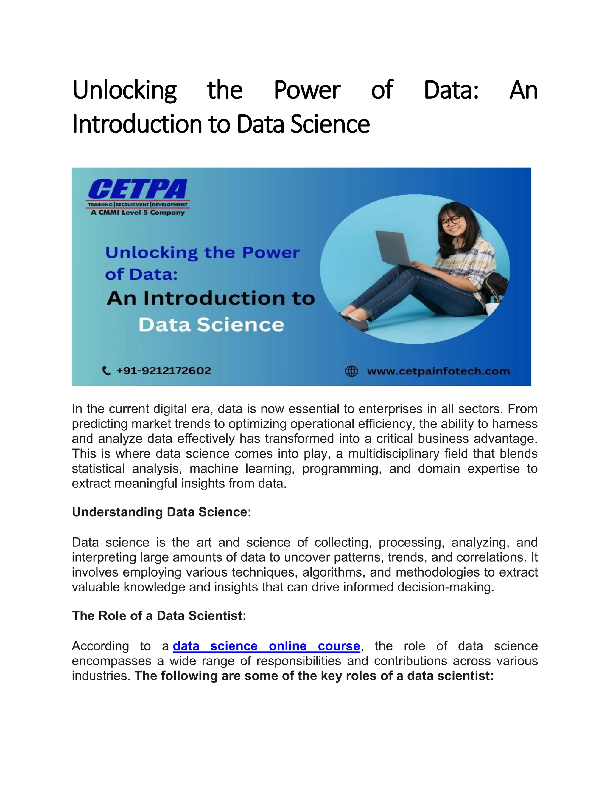 Unlocking the Power of Data: An Introduction to Data Science In the current digital era, data is now essential to enterprises in all sectors. From predicting market trends to optimizing operational efficiency, the ability to harness and analyze data effectively has transformed into a critical business advantage. This is where data science comes into play, a multidisciplinary field that blends statistical analysis, machine learning, programming, and domain expertise to extract meaningful insights from data. Understanding Data Science: Data science is the art and science of collecting, processing, analyzing, and interpreting large amounts of data to uncover patterns, trends, and correlations. It involves employing various techniques, algorithms, and methodologies to extract valuable knowledge and insights that can drive informed decision-making. The Role of a Data Scientist: According to a data science online course, the role of data science encompasses a wide range of responsibilities and contributions across various industries. The following are some of the key roles of a data scientist: 