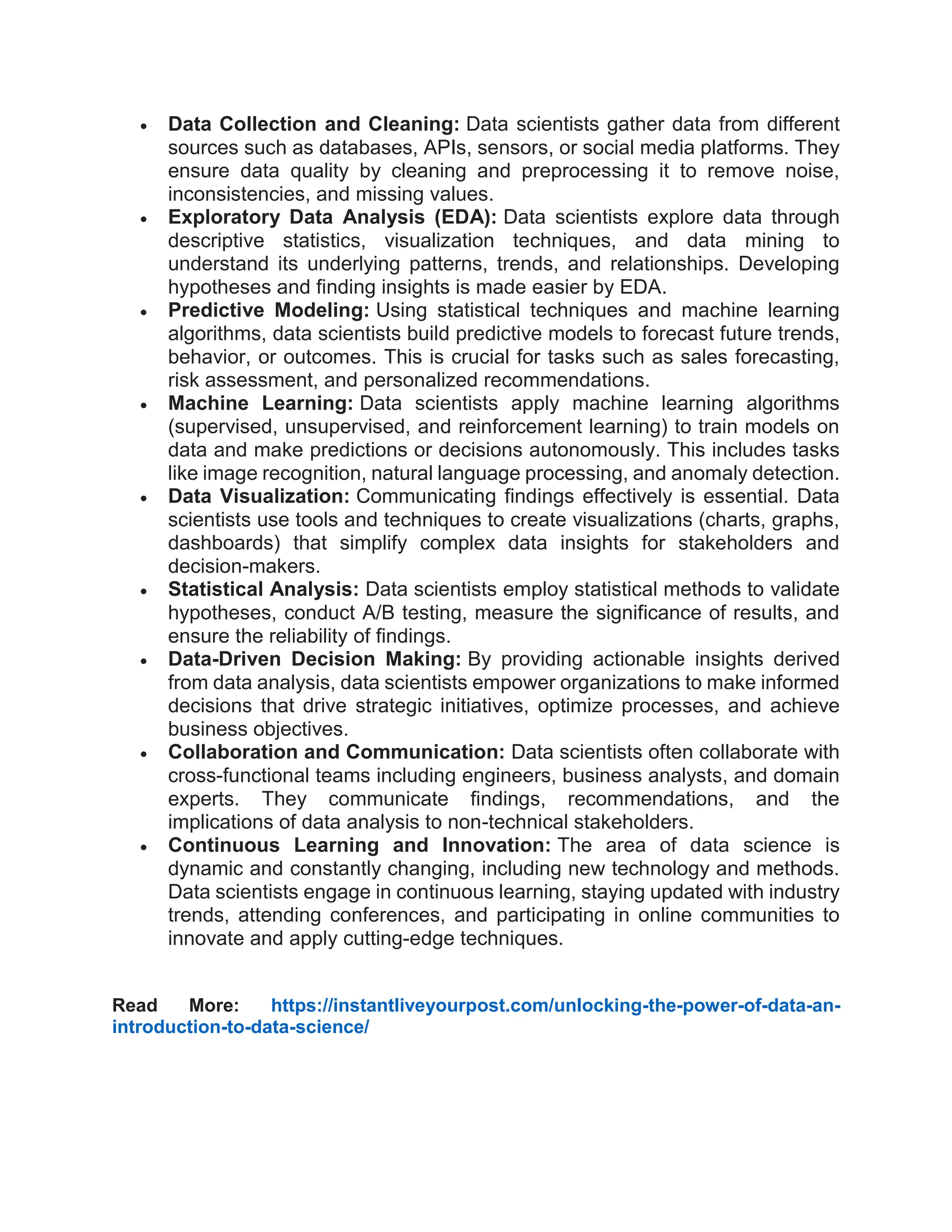  Data Collection and Cleaning: Data scientists gather data from different sources such as databases, APIs, sensors, or social media platforms. They ensure data quality by cleaning and preprocessing it to remove noise, inconsistencies, and missing values.  Exploratory Data Analysis (EDA): Data scientists explore data through descriptive statistics, visualization techniques, and data mining to understand its underlying patterns, trends, and relationships. Developing hypotheses and finding insights is made easier by EDA.  Predictive Modeling: Using statistical techniques and machine learning algorithms, data scientists build predictive models to forecast future trends, behavior, or outcomes. This is crucial for tasks such as sales forecasting, risk assessment, and personalized recommendations.  Machine Learning: Data scientists apply machine learning algorithms (supervised, unsupervised, and reinforcement learning) to train models on data and make predictions or decisions autonomously. This includes tasks like image recognition, natural language processing, and anomaly detection.  Data Visualization: Communicating findings effectively is essential. Data scientists use tools and techniques to create visualizations (charts, graphs, dashboards) that simplify complex data insights for stakeholders and decision-makers.  Statistical Analysis: Data scientists employ statistical methods to validate hypotheses, conduct A/B testing, measure the significance of results, and ensure the reliability of findings.  Data-Driven Decision Making: By providing actionable insights derived from data analysis, data scientists empower organizations to make informed decisions that drive strategic initiatives, optimize processes, and achieve business objectives.  Collaboration and Communication: Data scientists often collaborate with cross-functional teams including engineers, business analysts, and domain experts. They communicate findings, recommendations, and the implications of data analysis to non-technical stakeholders.  Continuous Learning and Innovation: The area of data science is dynamic and constantly changing, including new technology and methods. Data scientists engage in continuous learning, staying updated with industry trends, attending conferences, and participating in online communities to innovate and apply cutting-edge techniques. Read More: https://instantliveyourpost.com/unlocking-the-power-of-data-an- introduction-to-data-science/ 