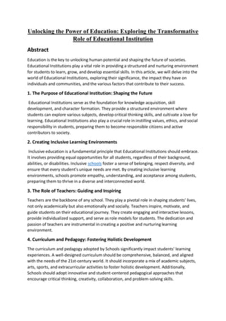 Unlocking the Power of Education: Exploring the Transformative
Role of Educational Institution
Abstract
Education is the key to unlocking human potential and shaping the future of societies.
Educational Institutions play a vital role in providing a structured and nurturing environment
for students to learn, grow, and develop essential skills. In this article, we will delve into the
world of Educational Institutions, exploring their significance, the impact they have on
individuals and communities, and the various factors that contribute to their success.
1. The Purpose of Educational Institution: Shaping the Future
Educational Institutions serve as the foundation for knowledge acquisition, skill
development, and character formation. They provide a structured environment where
students can explore various subjects, develop critical thinking skills, and cultivate a love for
learning. Educational Institutions also play a crucial role in instilling values, ethics, and social
responsibility in students, preparing them to become responsible citizens and active
contributors to society.
2. Creating Inclusive Learning Environments
Inclusive education is a fundamental principle that Educational Institutions should embrace.
It involves providing equal opportunities for all students, regardless of their background,
abilities, or disabilities. Inclusive schools foster a sense of belonging, respect diversity, and
ensure that every student's unique needs are met. By creating inclusive learning
environments, schools promote empathy, understanding, and acceptance among students,
preparing them to thrive in a diverse and interconnected world.
3. The Role of Teachers: Guiding and Inspiring
Teachers are the backbone of any school. They play a pivotal role in shaping students' lives,
not only academically but also emotionally and socially. Teachers inspire, motivate, and
guide students on their educational journey. They create engaging and interactive lessons,
provide individualized support, and serve as role models for students. The dedication and
passion of teachers are instrumental in creating a positive and nurturing learning
environment.
4. Curriculum and Pedagogy: Fostering Holistic Development
The curriculum and pedagogy adopted by Schools significantly impact students' learning
experiences. A well-designed curriculum should be comprehensive, balanced, and aligned
with the needs of the 21st-century world. It should incorporate a mix of academic subjects,
arts, sports, and extracurricular activities to foster holistic development. Additionally,
Schools should adopt innovative and student-centered pedagogical approaches that
encourage critical thinking, creativity, collaboration, and problem-solving skills.
 