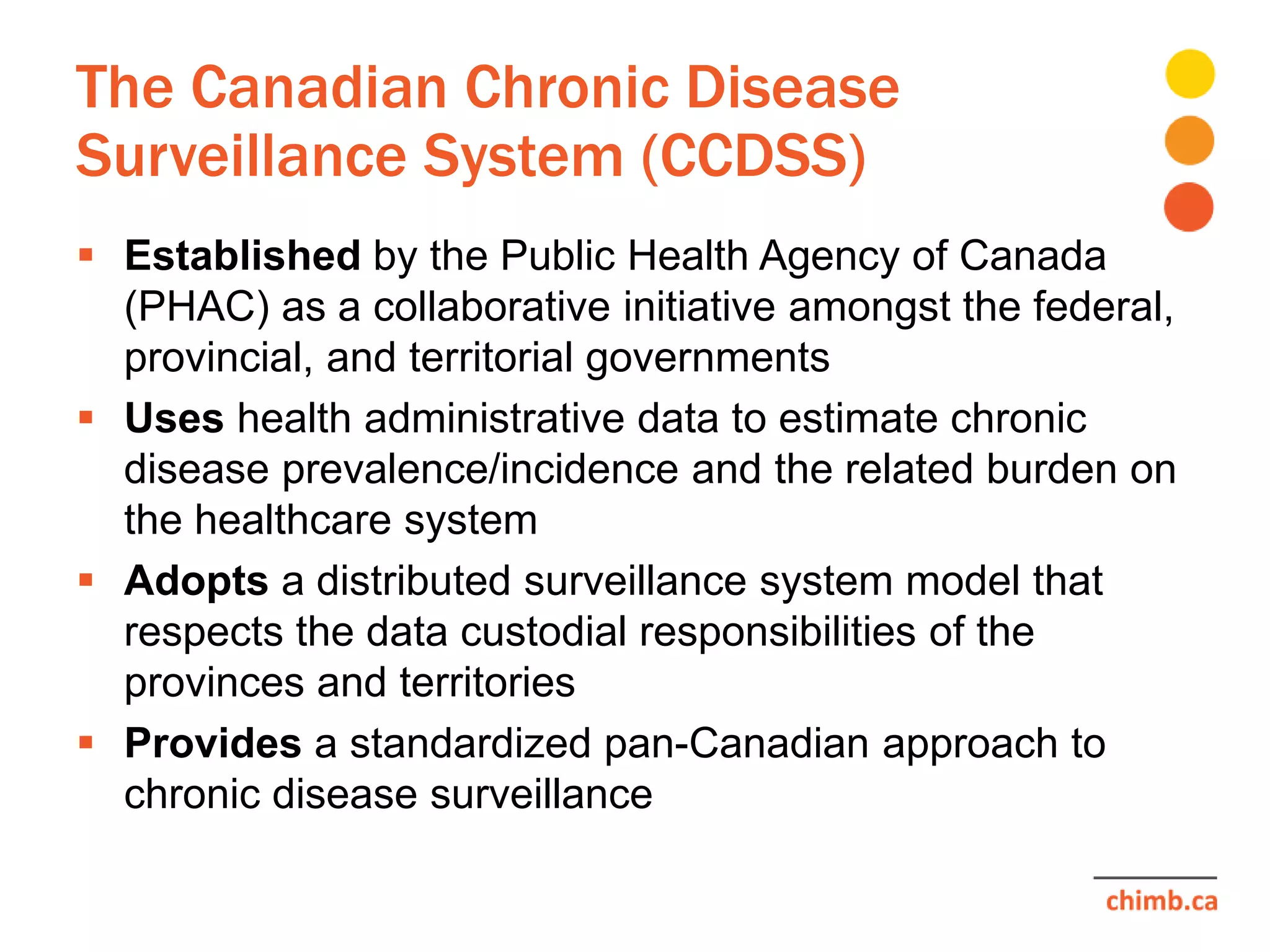 The Canadian Chronic Disease
Surveillance System (CCDSS)
 Established by the Public Health Agency of Canada
(PHAC) as a collaborative initiative amongst the federal,
provincial, and territorial governments
 Uses health administrative data to estimate chronic
disease prevalence/incidence and the related burden on
the healthcare system
 Adopts a distributed surveillance system model that
respects the data custodial responsibilities of the
provinces and territories
 Provides a standardized pan-Canadian approach to
chronic disease surveillance
 