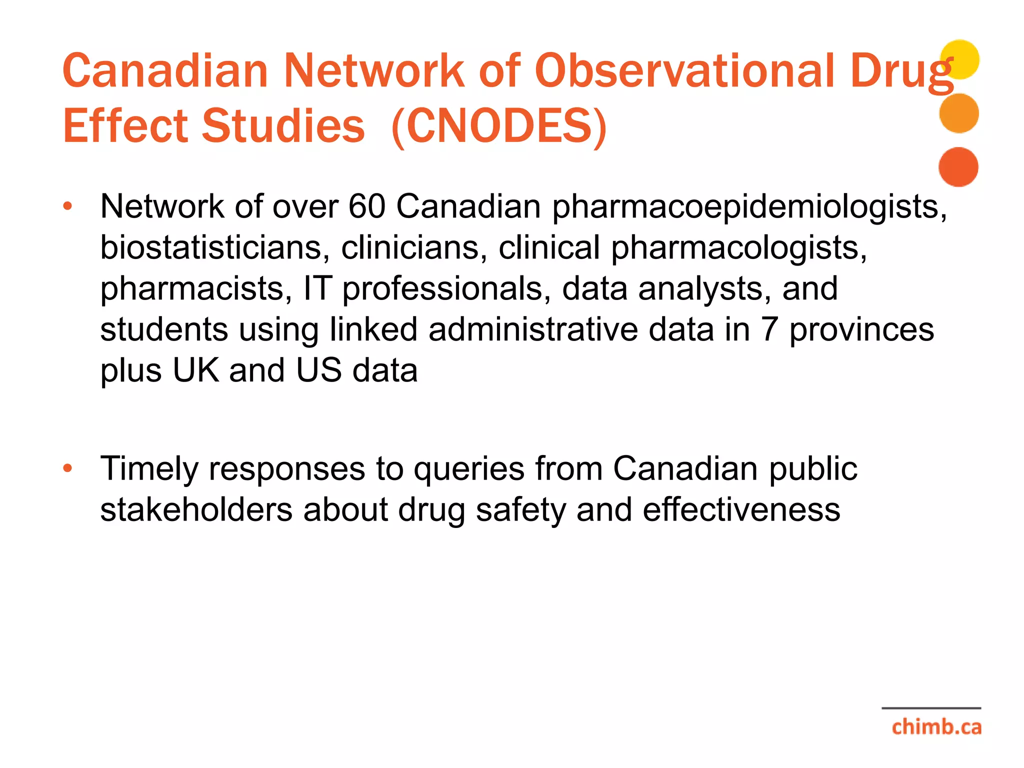 Canadian Network of Observational Drug
Effect Studies (CNODES)
• Network of over 60 Canadian pharmacoepidemiologists,
biostatisticians, clinicians, clinical pharmacologists,
pharmacists, IT professionals, data analysts, and
students using linked administrative data in 7 provinces
plus UK and US data
• Timely responses to queries from Canadian public
stakeholders about drug safety and effectiveness
 