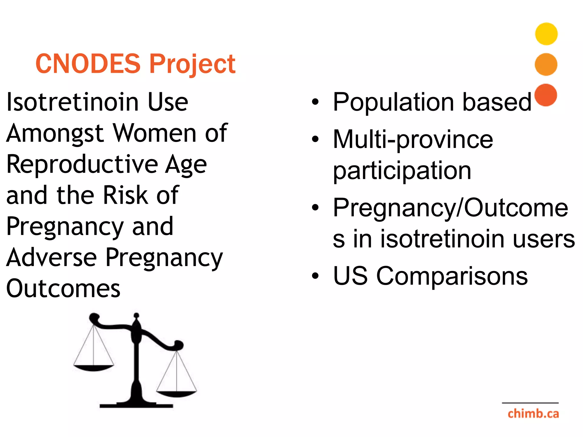 CNODES Project
Isotretinoin Use
Amongst Women of
Reproductive Age
and the Risk of
Pregnancy and
Adverse Pregnancy
Outcomes
• Population based
• Multi-province
participation
• Pregnancy/Outcome
s in isotretinoin users
• US Comparisons
 