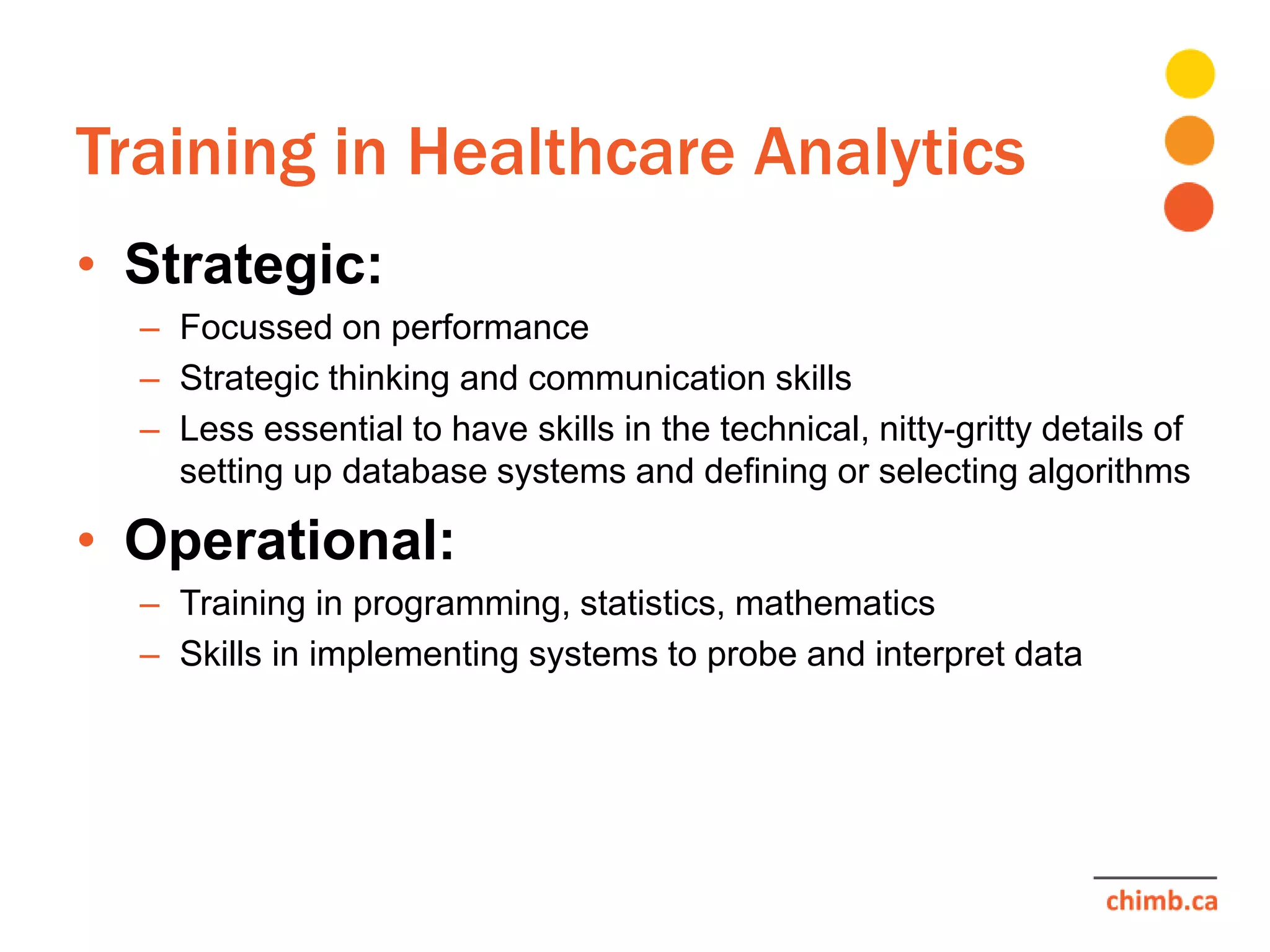 Training in Healthcare Analytics
• Strategic:
– Focussed on performance
– Strategic thinking and communication skills
– Less essential to have skills in the technical, nitty-gritty details of
setting up database systems and defining or selecting algorithms
• Operational:
– Training in programming, statistics, mathematics
– Skills in implementing systems to probe and interpret data
 