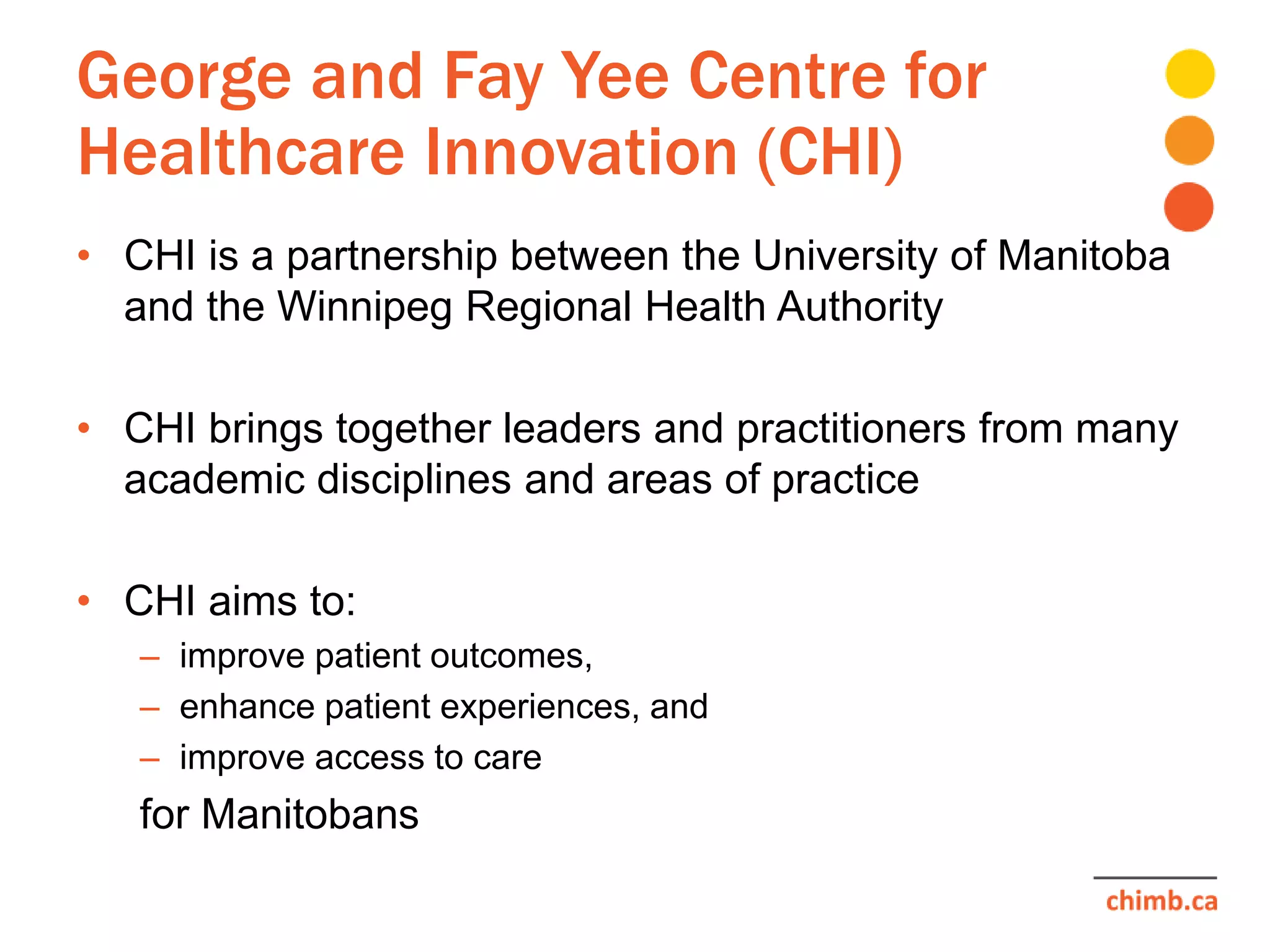 George and Fay Yee Centre for
Healthcare Innovation (CHI)
• CHI is a partnership between the University of Manitoba
and the Winnipeg Regional Health Authority
• CHI brings together leaders and practitioners from many
academic disciplines and areas of practice
• CHI aims to:
– improve patient outcomes,
– enhance patient experiences, and
– improve access to care
for Manitobans
 