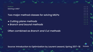 10
Solving a MILP
Introduction
Dropping the integrality constraints, i.e. “linear relaxation”, leads to an LP problem.
Two major method classes for solving MILPs:
● Cutting plane methods
● Branch and bound methods
Often combined as Branch and Cut methods
Source: Introduction to Optimization by Laurent Lessard, Spring 2017–18
 