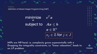 Definition of Mixed Integer Programming (MIP)
Introduction
7
MIPs are NP-hard, i.e. complexity grows exponentially with n
Dropping the integrality constraints, i.e. "linear relaxation", leads to
an LP problem.
 