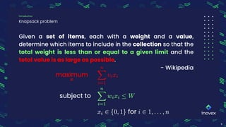 Given a set of items, each with a weight and a value,
determine which items to include in the collection so that the
total weight is less than or equal to a given limit and the
total value is as large as possible.
- Wikipedia
Knapsack problem
Introduction
9
 