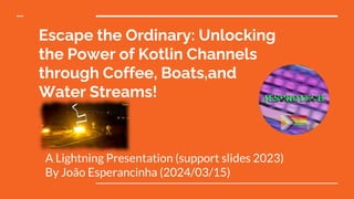 Escape the Ordinary: Unlocking
the Power of Kotlin Channels
through Coffee, Boats,and
Water Streams!
A Lightning Presentation (support slides 2023)
By João Esperancinha (2024/03/15)
 