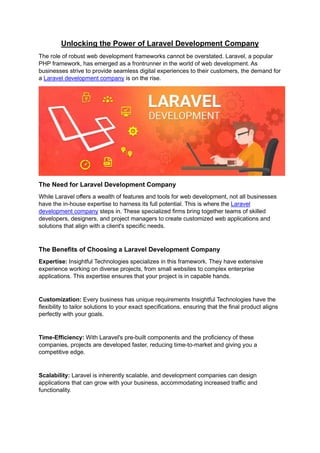 Unlocking the Power of Laravel Development Company
The role of robust web development frameworks cannot be overstated. Laravel, a popular
PHP framework, has emerged as a frontrunner in the world of web development. As
businesses strive to provide seamless digital experiences to their customers, the demand for
a Laravel development company is on the rise.
The Need for Laravel Development Company
While Laravel offers a wealth of features and tools for web development, not all businesses
have the in-house expertise to harness its full potential. This is where the Laravel
development company steps in. These specialized firms bring together teams of skilled
developers, designers, and project managers to create customized web applications and
solutions that align with a client's specific needs.
The Benefits of Choosing a Laravel Development Company
Expertise: Insightful Technologies specializes in this framework. They have extensive
experience working on diverse projects, from small websites to complex enterprise
applications. This expertise ensures that your project is in capable hands.
Customization: Every business has unique requirements Insightful Technologies have the
flexibility to tailor solutions to your exact specifications, ensuring that the final product aligns
perfectly with your goals.
Time-Efficiency: With Laravel's pre-built components and the proficiency of these
companies, projects are developed faster, reducing time-to-market and giving you a
competitive edge.
Scalability: Laravel is inherently scalable, and development companies can design
applications that can grow with your business, accommodating increased traffic and
functionality.
 
