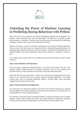 Unlocking the Power of Machine Learning
in Predicting Buying Behaviour with Python
With the advent of e-commerce and online shopping, predicting buying behavior has
become more important than ever for businesses. The ability to accurately predict
which products a customer is likely to buy can help businesses optimize their marketing
strategies, improve their sales, and increase their revenue.
Machine learning, a branch of artificial intelligence that involves building algorithms
that can learn from data, can be a powerful tool for predicting buying behaviour. By
analysing large amounts of data on customer behavior, machine learning algorithms can
identify patterns and make predictions about which products a customer is likely to
buy.
In this blog, we'll explore how to use Python and machine learning to predict buying
behavior.
Step 1: Data Collection and Preparation
The first step in predicting buying behavior is to collect and prepare the data. This
typically involves gathering data on customer behavior, such as their browsing and
purchase history, as well as data on the products they have interacted with.
Once the data has been collected, it needs to be cleaned and preprocessed to ensure
that it is in a format that can be used by machine learning algorithms. This might
involve tasks such as removing duplicates, filling in missing values, and converting
categorical data into numerical data.
Step 2: Feature Selection and Engineering
The next step is to select and engineer the features that will be used by the machine
learning algorithm to make predictions. Features are the attributes or characteristics of
the data that are used to make predictions.
For example, if we were trying to predict whether a customer is likely to buy a certain
product, some of the features we might use could include the customer's browsing
history, purchase history, demographics, and the features of the product itself.
 
