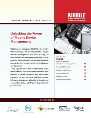 Mobile device management (MDM) is about more
than technology—it’s also about skillful strategic
resource management. It’s about making the
right business and management decisions to truly
optimize the functionality and security of a mobile
communications network while minimizing cost
and downtime.
This supplement combines information about
the latest MDM tools available from vendors with
real-world advice on how enterprise business
managers can best put these tools into practice.
It features top tips and advice for enterprise end
users on how to turn MDM tools into productivity
powerhouses.
Thought Leadership SERIES | AUGUST 2011
AUGUST 2011
INSIDE:
Unlocking the Power
of Mobile Device Management	 P1
The right MDM model	 P3
Employee-liable devices	 P4
Security and beyond	 P6
MDM in the cloud	 P8
Furthering functionality	 P8
SPONSORED BY
Unlocking the Power
of Mobile Device
Management
ME_TL_MDM_0811.indd 1 8/4/11 12:42 PM
 