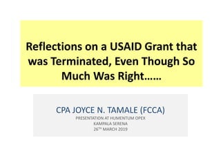 Reflections on a USAID Grant that
was Terminated, Even Though So
Much Was Right……
CPA JOYCE N. TAMALE (FCCA)
PRESENTATION AT HUMENTUM OPEX
KAMPALA SERENA
26TH MARCH 2019
 