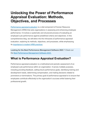 Unlocking the Power of Performance
Appraisal Evaluation: Methods,
Objectives, and Processes
Performance appraisal evaluation is a vital component of Human Resource
Management (HRM) that aids organizations in assessing and enhancing employee
performance. It involves a systematic and structured process of evaluating an
employee’s job performance against predefined criteria and objectives. In this
comprehensive blog, we will delve into the intricacies of performance appraisal
evaluation, exploring its methods, objectives, and processes, while emphasizing
its importance in modern HRM practices.
Looking for the Best Performance Management Software 2023 ? Check out
the Best Performance Management Software 2023.
What is Performance Appraisal Evaluation?
Performance appraisal evaluation is a methodical and periodic assessment of an
employee’s job performance within an organization. It serves multiple purposes,
including providing feedback, setting future performance goals, identifying training and
development needs, determining compensation, and making decisions related to
promotions or terminations. The primary goal of performance appraisal is to ensure that
employees contribute effectively to the organization’s success while fostering their
professional growth.
 