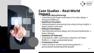Case Studies – Real-World
Impact
INDE
X
16
• Coca-Cola (Manufacturing)
• Used Microsoft Power Automate to fix order delays →
improved fulfillment
• Healthcare Providers
• Reduced patient processing time using mining insights →
better patient outcomes
• Software Developers
• Identified dev process delays and removed bottlenecks →
faster releases
• Vodafone (IT/Telecom)
• Empowered 1,000+ automation solutions via Power
Platform major productivity boost
→
• E-commerce Firms
• Used mining to uncover purchasing patterns →
personalized marketing & ROI growth
 