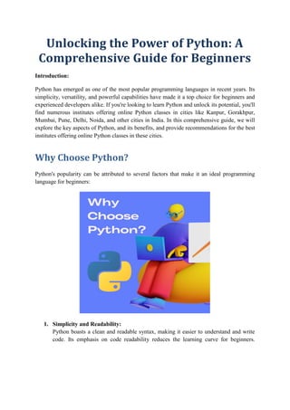 Unlocking the Power of Python: A
Comprehensive Guide for Beginners
Introduction:
Python has emerged as one of the most popular programming languages in recent years. Its
simplicity, versatility, and powerful capabilities have made it a top choice for beginners and
experienced developers alike. If you're looking to learn Python and unlock its potential, you'll
find numerous institutes offering online Python classes in cities like Kanpur, Gorakhpur,
Mumbai, Pune, Delhi, Noida, and other cities in India. In this comprehensive guide, we will
explore the key aspects of Python, and its benefits, and provide recommendations for the best
institutes offering online Python classes in these cities.
Why Choose Python?
Python's popularity can be attributed to several factors that make it an ideal programming
language for beginners:
1. Simplicity and Readability:
Python boasts a clean and readable syntax, making it easier to understand and write
code. Its emphasis on code readability reduces the learning curve for beginners.
 