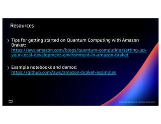23
© 2022 Amazon Web Services, Inc. or its affiliates. All rights reserved |
© 2022, Amazon Web Services, Inc. or its affiliates. All rights reserved.
Resources
⟩ Tips for getting started on Quantum Computing with Amazon
Braket:
https://aws.amazon.com/blogs/quantum-computing/setting-up-
your-local-development-environment-in-amazon-braket
⟩ Example notebooks and demos:
https://github.com/aws/amazon-braket-examples
 