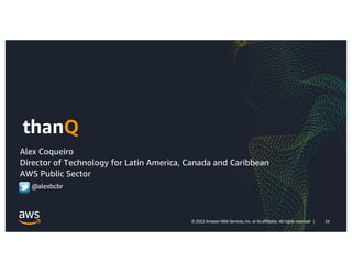 24
© 2022 Amazon Web Services, Inc. or its affiliates. All rights reserved | 24
© 2022 Amazon Web Services, Inc. or its affiliates. All rights reserved |
thanQ
Alex Coqueiro
Director of Technology for Latin America, Canada and Caribbean
AWS Public Sector
@alexbcbr
 