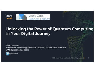 1
© 2022 Amazon Web Services, Inc. or its affiliates. All rights reserved |
1
© 2022 Amazon Web Services, Inc. or its affiliates. All rights reserved |
Unlocking the Power of Quantum Computing
in Your Digital Journey
Alex Coqueiro
Director of Technology for Latin America, Canada and Caribbean
AWS Public Sector Team
@alexbcbr
 