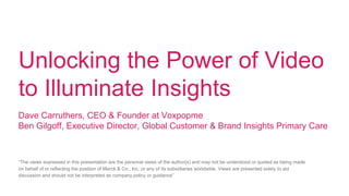 Unlocking the Power of Video
to Illuminate Insights
Dave Carruthers, CEO & Founder at Voxpopme
Ben Gilgoff, Executive Director, Global Customer & Brand Insights Primary Care
“The views expressed in this presentation are the personal views of the author(s) and may not be understood or quoted as being made
on behalf of or reflecting the position of Merck & Co., Inc. or any of its subsidiaries worldwide. Views are presented solely to aid
discussion and should not be interpreted as company policy or guidance”
 