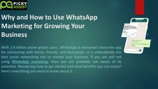 Why and How to Use WhatsApp
Marketing for Growing Your
Business
With 2.4 billion active global users, WhatsApp is everyone’s favourite app
for connecting with family, friends, and businesses. It is undoubtedly the
best social networking site to market your business. If you are still not
using WhatsApp marketing, then you are probably not aware of its
potential. Wondering how to get started and what benefits you can enjoy?
Here’s everything you need to know about it.
 
