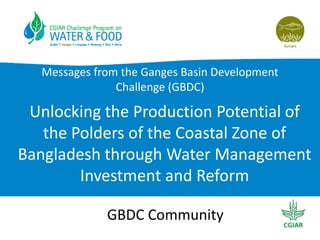 Messages from the Ganges Basin Development
Challenge (GBDC)

Unlocking the Production Potential of
the Polders of the Coastal Zone of
Bangladesh through Water Management
Investment and Reform
GBDC Community

 