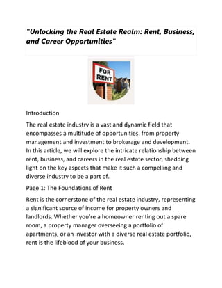"Unlocking the Real Estate Realm: Rent, Business,
and Career Opportunities"
Introduction
The real estate industry is a vast and dynamic field that
encompasses a multitude of opportunities, from property
management and investment to brokerage and development.
In this article, we will explore the intricate relationship between
rent, business, and careers in the real estate sector, shedding
light on the key aspects that make it such a compelling and
diverse industry to be a part of.
Page 1: The Foundations of Rent
Rent is the cornerstone of the real estate industry, representing
a significant source of income for property owners and
landlords. Whether you're a homeowner renting out a spare
room, a property manager overseeing a portfolio of
apartments, or an investor with a diverse real estate portfolio,
rent is the lifeblood of your business.
 