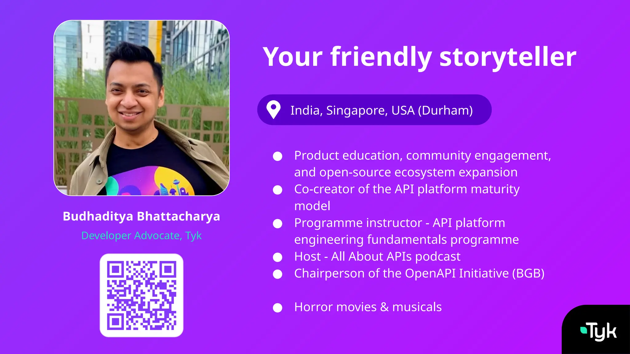 Budhaditya Bhattacharya
Developer Advocate, Tyk
Your friendly storyteller
India, Singapore, USA (Durham)
● Product education, community engagement,
and open-source ecosystem expansion
● Co-creator of the API platform maturity
model
● Programme instructor - API platform
engineering fundamentals programme
● Host - All About APIs podcast
● Chairperson of the OpenAPI Initiative (BGB)
● Horror movies & musicals
 